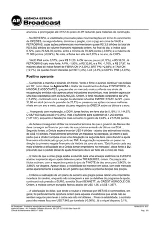anunciou a prorrogação até 31/12 do prazo do IPI reduzido para materiais de construção.

                 ... Na BOVESPA, a volatilidade provocada pelas movimentações em torno do vencimento
                 de OPÇÕES, na segunda-feira, dominou o pregão, com o jogo em cima de VALE e
                 PETROBRAS, cujas ações preferenciais movimentaram quase R$ 3,5 bilhões do total de
                 R$ 8,582 bilhões do volume financeiro registrado ontem. Ao final do dia, o índice caía
                 0,72%, para 70.524,35 pontos, entre a mínima de 70.429 pontos (-0,85%) e a máxima de
                 71.066 pontos (+0,04%). No mês, a Bolsa tem alta de 0,22% e no ano, de 2,82%.

                 ... VALE PNA subiu 0,57%, para R$ 51,20. A ON recuou pouco (-0,12%), a R$ 59,35. Já
                 PETROBRAS caiu mais forte. A PN, -1,90%, a R$ 33,60, e a PN, -1,76%, a R$ 37,97. As
                 maiores altas do índice foram de FIBRIA ON (+3,39%), BRT PN (+2,88%) e TAM ON
                 (+2,7%). As quedas foram lideradas por NET (-4%), LLX (-3,3%) e COPEL PNB (-3,07%).

                 Positivo operante
                 ... Cumprindo a marcha e tocando em frente, "lento e firme o avanço continua" nas bolsas
                 em NY, como disse na Agência DJ o diretor de investimentos Andrew FITZPATRICK, da
                 HINSDALE ASSOCIATES, que percebe um mercado mais confiante nos sinais de
                 recuperação emitidos não apenas pelos indicadores econômicos, mas também agora por
                 uma boa expectativa com os BALANÇOS. Ontem, o forte resultado corporativo da UPS
                 (+5,26%), combinado com a reação da atividade industrial EMPIRE STATE de NY - para
                 31,86 em abril (acima da previsão de 23,75) --- preservou as ações nos seus melhores
                 níveis em um ano e meio, apesar do peso negativo da GRÉCIA sobre os bônus e o euro.

                 .... Avançando com moderação, o DOW Jones fechou em leve alta de 0,19% (11.144,57).
                 O S&P 500 subiu pouco (+0,08%), mas o suficiente para sustentar os 1.200 pontos
                 (1.211,67), enquanto o Nasdaq foi mais convicto no ganho de 0,43%, a 2.515,69 pontos.

                 ... As bolsas conseguiram driblar os renovados temores de que o governo de Atenas não
                 deve conseguir se financiar por meio de sua próxima emissão de bônus nos EUA....
                 Segundo fontes, a Grécia espera levantar US$ 4 bilhões - abaixo das estimativas iniciais,
                 de US$ 10 bilhões. Possivelmente prevendo um fracasso na operação, já ontem o país
                 pediu que a União Européia envie uma delegação na segunda-feira, para discutir a ajuda
                 financeira articulada pelo grupo junto ao FMI. A negociação representa um passo na
                 direção do primeiro resgate financeiro da história da zona do euro. "Está ficando cada vez
                 mais evidente a dificuldade de a Grécia tomar empréstimo no mercado", disse fonte à DJ,
                 prevendo que o pedido oficial de ajuda financeira deve ser feito até o início de maio.

                 ... O risco de que a crise grega acabe evoluindo para uma ameaça sistêmica na EUROPA
                 acabou inspirando algum apelo defensivo pelos TREASURIES, ontem. Os preços dos
                 títulos subiram, com a respectiva queda do juro da T-NOTE de dez anos para 3,842%, de
                 3,860% na véspera. Apesar disso, a volatilidade se manteve em baixa, com este mercado
                 ainda aparentemente à espera de um gatilho que defina a próxima direção dos preços.

                 ... Embora a reativação de um plano de socorro aos gregos possa retirar uma importante
                 incerteza do cenário, enquanto não começarem a sair os detalhes do programa de ajuda,
                 continuará sob pressão o EURO, acredita Stuart BENNETT, do CRÉDIT AGRICOLE CIB.
                 Ontem, a moeda comum européia fechou abaixo de US$ 1,36, a US$ 1,3577.

                 ... A valorização do dólar, que tende a roubar o interesse por METAIS e commodities, em
                 geral, foi particularmente oportuna ontem para aqueles investidores que ainda não se
                 sentiam seguros para levar o cobre aos oito mil dólares... Preso à estabilidade, o contrato
                 para três meses ficou em US$ 7.945 por tonelada (-0,06%). Já o níquel disparou 3,1%,

AE Broadcast - Proibida a reprodução sem prévia autorização                                                    16/Abr/2010 8:57
Agência Estado - Av. Professor Celestino Bourroul, 68 CEP 02710-000-São Paulo-SP
Central de Atendimento 0800 011 3000                                                                                   Pág. 3/5
 
