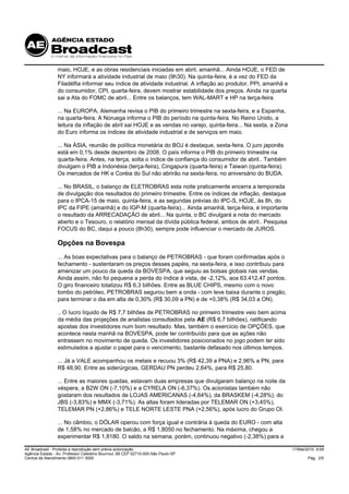 maio, HOJE, e as obras residenciais iniciadas em abril, amanhã... Ainda HOJE, o FED de
                 NY informará a atividade industrial de maio (9h30). Na quinta-feira, é a vez do FED da
                 Filadélfia informar seu índice de atividade industrial. A inflação ao produtor, PPI, amanhã e
                 do consumidor, CPI, quarta-feira, devem mostrar estabilidade dos preços. Ainda na quarta
                 sai a Ata do FOMC de abril... Entre os balanços, tem WAL-MART e HP na terça-feira.

                 ... Na EUROPA, Alemanha revisa o PIB do primeiro trimestre na sexta-feira, e a Espanha,
                 na quarta-feira. A Noruega informa o PIB do período na quinta-feira. No Reino Unido, a
                 leitura da inflação de abril sai HOJE e as vendas no varejo, quinta-feira... Na sexta, a Zona
                 do Euro informa os índices de atividade industrial e de serviços em maio.

                 ... Na ÁSIA, reunião de política monetária do BOJ é destaque, sexta-feira. O juro japonês
                 está em 0,1% desde dezembro de 2008. O país informa o PIB do primeiro trimestre na
                 quarta-feira. Antes, na terça, solta o índice de confiança do consumidor de abril.. Também
                 divulgam o PIB a Indonésia (terça-feira), Cingapura (quarta-feira) e Taiwan (quinta-feira).
                 Os mercados de HK e Coréia do Sul não abrirão na sexta-feira, no aniversário do BUDA.

                 ... No BRASIL, o balanço de ELETROBRAS esta noite praticamente encerra a temporada
                 de divulgação dos resultados do primeiro trimestre. Entre os índices de inflação, destaque
                 para o IPCA-15 de maio, quinta-feira, e as segundas prévias do IPC-S, HOJE, às 8h, do
                 IPC da FIPE (amanhã) e do IGP-M (quarta-feira)... Ainda amanhã, terça-feira, é importante
                 o resultado da ARRECADAÇÃO de abril... Na quinta, o BC divulgará a nota do mercado
                 aberto e o Tesouro, o relatório mensal da dívida pública federal, ambos de abril.. Pesquisa
                 FOCUS do BC, daqui a pouco (8h30), sempre pode influenciar o mercado de JUROS.

                 Opções na Bovespa
                 ... As boas expectativas para o balanço de PETROBRAS - que foram confirmadas após o
                 fechamento - sustentaram os preços desses papéis, na sexta-feira, e isso contribuiu para
                 amenizar um pouco da queda da BOVESPA, que seguiu as bolsas globais nas vendas.
                 Ainda assim, não foi pequena a perda do índice à vista, de -2,12%, aos 63.412,47 pontos.
                 O giro financeiro totalizou R$ 6,3 bilhões. Entre as BLUE CHIPS, mesmo com o novo
                 tombo do petróleo, PETROBRAS segurou bem a onda - com leve baixa durante o pregão,
                 para terminar o dia em alta de 0,30% (R$ 30,09 a PN) e de +0,38% (R$ 34,03 a ON).

                 .. O lucro líquido de R$ 7,7 bilhões de PETROBRAS no primeiro trimestre veio bem acima
                 da média das projeções de analistas consultados pela AE (R$ 6,7 bilhões), ratificando
                 apostas dos investidores num bom resultado. Mas, também o exercício de OPÇÕES, que
                 acontece nesta manhã na BOVESPA, pode ter contribuído para que as ações não
                 entrassem no movimento de queda. Os investidores posicionados no jogo podem ter sido
                 estimulados a ajustar o papel para o vencimento, bastante defasado nos últimos tempos.

                 ... Já a VALE acompanhou os metais e recuou 3% (R$ 42,39 a PNA) e 2,96% a PN, para
                 R$ 48,90. Entre as siderúrgicas, GERDAU PN perdeu 2,64%, para R$ 25,80.

                 ... Entre as maiores quedas, estavam duas empresas que divulgaram balanço na noite da
                 véspera, a B2W ON (-7,10%) e a CYRELA ON (-6,37%). Os acionistas também não
                 gostaram dos resultados de LOJAS AMERICANAS (-4,64%), da BRASKEM (-4,28%), do
                 JBS (-3,83%) e MMX (-3,71%). As altas foram lideradas por TELEMAR ON (+3,45%),
                 TELEMAR PN (+2,86%) e TELE NORTE LESTE PNA (+2,56%), após lucro do Grupo OI.

                 ... No câmbio, o DÓLAR operou com força igual e contrária à queda do EURO - com alta
                 de 1,58% no mercado de balcão, a R$ 1,8050 no fechamento. Na máxima, chegou a
                 experimentar R$ 1,8180. O saldo na semana, porém, continuou negativo (-2,38%) para a

AE Broadcast - Proibida a reprodução sem prévia autorização                                                      17/Mai/2010 9:09
Agência Estado - Av. Professor Celestino Bourroul, 68 CEP 02710-000-São Paulo-SP
Central de Atendimento 0800 011 3000                                                                                    Pág. 2/5
 