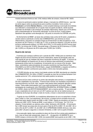moeda americana frente ao real. O BC realizou leilão de compra, à taxa de R$ 1,8025.

                 ... A piora do sentimento externo também atingiu o mercado de JUROS futuros - que não
                 se sente seguro sobre as perspectivas para a política monetária. Como anotou no
                 Broadcast a jornalista Denise Abarca, a crise européia balança a convicção de analistas
                 que defendem a necessidade de um ajuste maior do aperto da SELIC, diante da forte
                 expansão da atividade e das ameaças de pressão inflacionária. Depois que a ATA alertou
                 para a desaceleração de "economias relevantes" na Zona do Euro, muitos traders
                 desistiram das apostas numa elevação de 1,00 ponto no encontro do COPOM, em junho.

                 .. No fechamento da BM&F, as taxas dos contratos mais curtos de DI caíam, projetando o
                 cenário externo (sobretudo o tombo das COMMODITIES, que ameniza os riscos
                 inflacionários), enquanto os contratos longos do DI devolviam as altas da abertura. O DI
                 de janeiro de 2011 fechou a 11,08% (de 11,12% no ajuste da véspera); o DI julho de 2010
                 encerrou praticamente estável, a 9,745% (de 9,75%); e o DI outubro de 2010 recuou para
                 10,56%, na mínima (de 10,59%). Na ponta longa, o DI janeiro de 2012 terminou a 12,29%
                 (de 12,28%) e o DI janeiro de 2014 subiu para 12,58% (de 12,56%).

                 Guerra de nervos
                 .. A semana que começou eufórica com o pacote de US$ 1 trilhão para os membros mais
                 frágeis da Zona do Euro terminou de forma melancólica, diante da percepção cada vez
                 mais aguda de que as medidas vão frear a expansão econômica da região.. O anúncio da
                 primeira deflação na Espanha em 24 anos só reforçou esse sentimento na sexta-feira,
                 estressando ainda mais os investidores, há semanas com os nervos à flor da pele... Além
                 disso, comentários nada animadores do consultor econômico da Casa Branca Paul
                 VOLCKER e do CEO do DEUTSCHE Bank, Joseph ACKERMANN, a respeito do EURO e
                 da GRÉCIA, também contribuíram para abater o ânimo dos mercados globais.

                 .... O EURO afundou ao seu menor nível desde outubro de 2008, derrubando as cotações
                 das COMMODITIES. Em WALL STREET a aversão ao risco fez os índices fecharem com
                 quedas acima de 1,5%, embora tenham tido saldo positivo na semana.

                 ... A Zona do Euro deve continuar no centro das atenções esta semana, e a expectativa é
                 de mais volatilidade nos mercados. "Tivemos boas notícias nos resultados corporativos e
                 macroeconômicos nos EUA, mas, ninguém mais parece estar prestando atenção a essas
                 coisas. Todos estão preocupados com o que está acontecendo na Europa", disse o
                 estrategista de investimento John PRAVEEN (PRUDENTIAL INTERNATIONAL) à CNBC.
                 Jim AWAD, diretor da ZEPHYR MANAGEMENT, tem a mesma opinião.. "O que preocupa
                 é que a expectativa de um bom ano em 2011 parece que não vai se realizar porque os
                 problemas da Europa vão atingir o resto do mundo, e travar o crescimento da economia."

                 ... Fugindo do risco EUROPA, os investidores debandaram do euro na sexta-feira e foram
                 para o dólar e o iene, que dispararam. Na mínima, a moeda comum européia recuou ao
                 nível mais baixo desde outubro de 2008, a US$ 1,2358.. Depois se recuperou um pouco e
                 fechou em US$ 1,2372. Frente ao IENE, o euro baixou a 114,33 ienes - de 116,13 na
                 véspera. O iene também se valorizou ante o dólar, fechando a 92,35/US$... O movimento
                 fez o UBS revisar seu preço-alvo do euro para o final de 2010 a US$ 1,15, de US$ 1,30, e
                 para o fim de 2011 a US$ 1,10, de US$ 1,25. O JPMORGAN CHASE diminuiu o seu alvo
                 para US$ 1,25 para o segundo e o terceiro trimestres, e US$ 1,20 no quarto trimestre.

                 .. Uma execução rápida, bem-sucedida do plano da Zona do Euro ainda pode estabilizar o
                 euro, mas os riscos são substanciais, disse o JP.... Já segundo o IG MARKETS, se o
                 EURO romper a mínima de US$ 1,2330, de outubro/2008, terá suporte só em US$ 1,195.
AE Broadcast - Proibida a reprodução sem prévia autorização                                                 17/Mai/2010 9:09
Agência Estado - Av. Professor Celestino Bourroul, 68 CEP 02710-000-São Paulo-SP
Central de Atendimento 0800 011 3000                                                                               Pág. 3/5
 