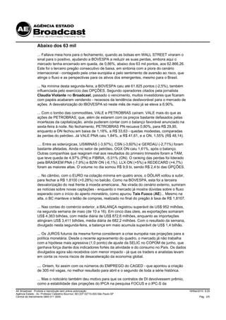 Abaixo dos 63 mil
                 ... Faltava meia hora para o fechamento, quando as bolsas em WALL STREET viraram o
                 sinal para o positivo, ajudando a BOVESPA a reduzir as suas perdas, embora aqui o
                 mercado tenha encerrado em queda, de 0,86%, abaixo dos 63 mil pontos, aos 62.866,26.
                 Este foi o terceiro pregão consecutivo de baixa, em sintonia com a piora do cenário
                 internacional - contagiado pela crise européia e pelo sentimento de aversão ao risco, que
                 atinge o fluxo e as perspectivas para os ativos dos emergentes, mesmo para o Brasil.

                 ... Na mínima desta segunda-feira, a BOVESPA caiu até 61.825 pontos (-2,5%), também
                 influenciada pelo exercício das OPÇÕES. Segundo operadores citados pela jornalista
                 Claudia Violante no Broadcast, passado o vencimento, muitos investidores que ficaram
                 com papéis acabaram vendendo - receosos da tendência desfavorável para o mercado de
                 ações. A desvalorização do IBOVESPA só neste mês de maio já se eleva a 6,90%.

                 ... Com o tombo das commodities, VALE e PETROBRAS caíram. VALE mais do que as
                 ações de PETROBRAS, que, além de estarem com os preços bastante defasados pelas
                 incertezas da capitalização, ainda puderam contar com o balanço favorável anunciado na
                 sexta-feira à noite. No fechamento, PETROBRAS PN recuava 0,80%, para R$ 29,85,
                 enquanto a ON fechou em baixa de 1,18%, a R$ 33,63 - quedas modestas, comparadas
                 às perdas do petróleo. Já VALE PNA caiu 1,84%, a R$ 41,61, e a ON, 1,55% (R$ 48,14).

                 .... Entre as siderúrgicas, USIMINAS (-3,97%), CSN (-3,60%) e GERDAU (-2,71%) foram
                 bastante afetadas. Ainda no setor de petróleo, OGX ON caiu 1,61%, após o balanço.
                 Outras companhias que reagiram mal aos resultados do primeiro trimestre foram a TAM,
                 que teve queda de 4,97% (PN) e FIBRIA, -5,01% (ON). O ranking das perdas foi liderado
                 pela BRASKEM PNA (-7,9%) e B2W ON (-6,1%). LLX ON (+5%) e REDECARD (+4,7%)
                 foram as maiores altas. O volume no dia somou R$ 9,9 bi, sendo R$ 2,4 bi das OPÇÕES.

                 ... No câmbio, com o EURO na cotação mínima em quatro anos, o DÓLAR voltou a subir,
                 para fechar a R$ 1,8100 (+0,28%) no balcão. Como na BOVESPA, esta foi a terceira
                 desvalorização do real frente à moeda americana.. Na virada do cenário externo, sumiram
                 as notícias sobre novas captações - enquanto o mercado já mostra dúvidas sobre o fluxo
                 esperado com o início do aperto monetário, como apurou Taís Fuoco (AE)... Mesmo na
                 alta, o BC manteve o leilão de compras, realizado no final do pregão à taxa de R$ 1,8107.

                 ... Nas contas do comércio exterior, a BALANÇA registrou superávit de US$ 952 milhões,
                 na segunda semana de maio (de 10 a 16). Em cinco dias úteis, as exportações somaram
                 US$ 4,363 bilhões, com média diária de US$ 872,6 milhões, enquanto as importações
                 atingiram US$ 3,411 bilhões, média diária de 682,2 milhões. Com o resultado da semana,
                 divulgado nesta segunda-feira, a balança em maio acumula superávit de US$ 1,4 bilhão.

                 ... Os JUROS futuros da mesma forma consideram a crise européia nas projeções para a
                 política monetária. Desde o recente agravamento do quadro, o mercado já não trabalha
                 com a hipótese mais agressiva (1,0 ponto) de ajuste da SELIC no COPOM de junho, que
                 ganhava força diante dos indicadores fortes da atividade e do consumo no País. Os dados
                 divulgados agora são recebidos com menor impacto - já que os traders e analistas levam
                 em conta os novos riscos de desaceleração da economia global.

                 ... Ontem, foi assim com os números do EMPREGO do CAGED - que apontou a criação
                 de 305 mil vagas, no melhor resultado para abril e o segundo de toda a série histórica.

                 ... Mas o noticiário também deu motivo para que os contratos de DI devolvessem prêmio,
                 como a estabilidade das projeções do IPCA na pesquisa FOCUS e o IPC-S da
AE Broadcast - Proibida a reprodução sem prévia autorização                                                  18/Mai/2010 9:29
Agência Estado - Av. Professor Celestino Bourroul, 68 CEP 02710-000-São Paulo-SP
Central de Atendimento 0800 011 3000                                                                                Pág. 2/5
 