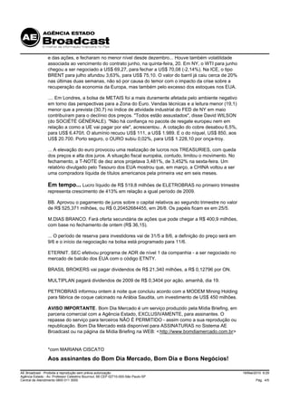 e das ações, e fecharam no menor nível desde dezembro... Houve também volatilidade
                 associada ao vencimento do contrato junho, na quinta-feira, 20. Em NY, o WTI para junho
                 chegou a ser negociado a US$ 69,27, para fechar a US$ 70,08 (-2,14%). Na ICE, o tipo
                 BRENT para julho afundou 3,63%, para US$ 75,10. O valor do barril já caiu cerca de 20%
                 nas últimas duas semanas, não só por causa do temor com o impacto da crise sobre a
                 recuperação da economia da Europa, mas também pelo excesso dos estoques nos EUA.

                 .... Em Londres, a bolsa de METAIS foi a mais duramente afetada pelo ambiente negativo
                 em torno das perspectivas para a Zona do Euro. Vendas técnicas e a leitura menor (19,1)
                 menor que a prevista (30,7) no índice de atividade industrial do FED de NY em maio
                 contribuíram para o declínio dos preços. "Todos estão assustados", disse David WILSON
                 (do SOCIÉTÉ GÉNÉRALE). "Não há confiança no pacote de resgate europeu nem em
                 relação a como a UE vai pagar por ele", acrescentou.. A cotação do cobre desabou 6,5%,
                 para US$ 6.470/t. O alumínio recuou US$ 111, a US$ 1.989. E o do níquel, US$ 850, aos
                 US$ 20.700. Porto seguro, o OURO subiu 0,02%, para US$ 1.228,10 por onça-troy.

                 ... A elevação do euro provocou uma realização de lucros nos TREASURIES, com queda
                 dos preços e alta dos juros. A situação fiscal européia, contudo, limitou o movimento. No
                 fechamento, a T-NOTE de dez anos projetava 3,481%, de 3,452% na sexta-feira. Um
                 relatório divulgado pelo Tesouro dos EUA mostrou que, em março, a CHINA voltou a ser
                 uma compradora líquida de títulos americanos pela primeira vez em seis meses.

                 Em tempo... Lucro líquido de R$ 519,8 milhões de ELETROBRAS no primeiro trimestre
                 representa crescimento de 413% em relação a igual período de 2009.

                 BB. Aprovou o pagamento de juros sobre o capital relativos ao segundo trimestre no valor
                 de R$ 525,371 milhões, ou R$ 0,20452684455, em 26/8. Os papéis ficam ex em 25/5.

                 M.DIAS BRANCO. Fará oferta secundária de ações que pode chegar a R$ 400,9 milhões,
                 com base no fechamento de ontem (R$ 36,15).

                 ... O período de reserva para investidores vai de 31/5 a 8/6, a definição do preço será em
                 9/6 e o início da negociação na bolsa está programado para 11/6.

                 ETERNIT. SEC efetivou programa de ADR de nível 1 da companhia - a ser negociado no
                 mercado de balcão dos EUA com o código ETNTY.

                 BRASIL BROKERS vai pagar dividendos de R$ 21,340 milhões, a R$ 0,12796 por ON.

                 MULTIPLAN pagará dividendos de 2009 de R$ 0,3404 por ação, amanhã, dia 19.

                 PETROBRAS informou ontem à noite que concluiu acordo com a MODEM Mining Holding
                 para fábrica de coque calcinado na Arábia Saudita, um investimento de US$ 450 milhões.

                 AVISO IMPORTANTE. Bom Dia Mercado é um serviço produzido pela Mídia Briefing, em
                 parceria comercial com a Agência Estado, EXCLUSIVAMENTE, para assinantes. O
                 repasse do serviço para terceiros NÃO É PERMITIDO - assim como a sua reprodução ou
                 republicação. Bom Dia Mercado está disponível para ASSINATURAS no Sistema AE
                 Broadcast ou na página da Mídia Briefing na WEB: < http://www.bomdiamercado.com.br>


                 *com MARIANA CISCATO
                 Aos assinantes do Bom Dia Mercado, Bom Dia e Bons Negócios!

AE Broadcast - Proibida a reprodução sem prévia autorização                                                   18/Mai/2010 9:29
Agência Estado - Av. Professor Celestino Bourroul, 68 CEP 02710-000-São Paulo-SP
Central de Atendimento 0800 011 3000                                                                                 Pág. 4/5
 