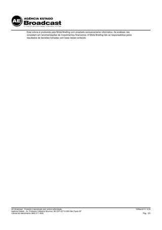 Esta coluna é produzida pela Mídia Briefing com propósito exclusivamente informativo. As análises não
                 consistem em recomendações de investimentos financeiros. A Mídia Briefing não se responsabiliza pelos
                 resultados de decisões tomadas com base nesse conteúdo.




AE Broadcast - Proibida a reprodução sem prévia autorização                                                              18/Mai/2010 9:29
Agência Estado - Av. Professor Celestino Bourroul, 68 CEP 02710-000-São Paulo-SP
Central de Atendimento 0800 011 3000                                                                                            Pág. 5/5
 