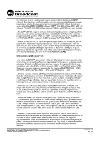 Só neste início de ano, o saldo negativo soma quase um bilhão de dólares (US$ 967
                 milhões). O contraponto a este fluxo negativo vem das recentes captações das empresas
                 brasileiras no exterior. Em duas semanas, foram mais de US$ 4,5 bilhões. E ainda tem
                 gente na fila: BRADESCO (US$ 500 milhões), COSAN (US$ 200 milhões), MMX (US$ 100
                 milhões), TELEMAR (US$ 500 milhões), além de FRIBOI e MARFRIG, sem valor definido.

                 ... Na CURVA DO DI, a agenda animada desta semana pode garantir a emoção que faltou
                 ontem aos juros futuros, quando predominou a estabilidade. No fechamento, o contrato
                 para julho de 2010 apontava 9,10% (de 9,09% na sexta-feira), o DI janeiro de 2012 estava
                 em 11,69% (de 11,70%) e o janeiro de 2011 projetava 10,29% (de 10,26%).

                 ... Ontem, a pesquisa FOCUS elevou a expectativa para a SELIC no final do ano, de 11%
                 para 11,25%, mas manteve a perspectiva de que a taxa de juro só comece a subir em
                 abril, com uma dose de meio ponto. "Com o número decepcionante da produção industrial
                 de novembro, a expectativa fraca para a produção de dezembro e o PIB pior do que o
                 esperado, o BC não tem argumentos para indicar uma possível alta de juros em março",
                 comentou no Broadcast uma fonte da jornalista Patricia Lara (AE).

                 Enquanto seu lobo não vem
                 ... As bolsas da EUROPA aproveitaram a folga em NY pra subirem ontem, puxadas pelas
                 mineradoras, com investidores faturando algumas pechinchas, após as perdas de sessões
                 anteriores. O feriado nos EUA, contudo, diminuiu o volume de negócios. Em Londres, o
                 mercado de ação subiu 0,72%; em Paris, avançou 0,58% e, em Frankfurt, ganhou 0,72%.
                 O setor de mineração recebeu impulso da alta dos metais: ANGLOAMERICAN, +3,18%;
                 XSTRATA, +2,36%; BHP BILLITON, +1,47%; e ANTOFAGASTA, +1,46%.

                 ... Durante a sessão europeia, o EURO permaneceu praticamente estável, a US$ 1,4382.
                 Contudo, estrategistas de câmbio do CITIGROUP esperam que a moeda siga sob pressão
                 até a situação fiscal da Grécia ficar mais clara. "A União Europeia parece preparada para
                 ir ao limite para forçar a Grécia a fazer um ajuste fiscal decisivo... Se isso não ocorrer, no
                 final, esperamos um socorro, de uma forma ou outra", disseram eles.

                 ... O feriado nos EUA roubou a liquidez do PETRÓLEO. Em Londres, o BRENT para
                 março subiu durante o dia, impulsionado pela alta nos índices de ações europeus, mas,
                 no fim, os fundamentos (produção maior que a demanda) acabaram por pressionar o
                 contrato para março, que fechou estável, com leve queda de 0,01%, para US$ 71,70 por
                 barril.

                 ... O mercado de METAIS teve uma boa surpresa com a queda dos estoques de cobre
                 (-2.025 toneladas, para 523.450 t) na London Metal Exchange (LME), o que não acontecia
                 desde os últimos meses de 2009. Foi o que ajudou o cobre a fechar com alta de US$ 69,
                 a US$ 7.499 por tonelada. O chumbo avançou US$ 35, para US$ 2.465, o zinco ficou
                 onze dólares mais caro, a US$ 2.480, e o níquel ganhou US$ 285, a US$ 18.885. Na mão
                 inversa, o alumínio caiu US$ 2,50, a US$ 2.303, e o estanho (US$ 7.980) recuou US$
                 120.

                 ... O BARCLAYS CAPITAL elevou a previsão de curto prazo para os metais básicos,
                 afirmando que houve uma forte recuperação na demanda por esses produtos nos EUA, na
                 Europa e no Japão. Apesar disso, alertou que há risco de correção nos preços no
                 segundo semestre. "O fim do processo inicial de estocagem (dos países) da Organização
                 para a Cooperação e Desenvolvimento Econômico (OCDE), aliado às políticas monetárias
                 globais mais apertadas, significam que o crescimento da demanda provavelmente
                 diminuirá."

AE Broadcast - Proibida a reprodução sem prévia autorização                                                       19/Jan/2010 8:58
Agência Estado - Av. Professor Celestino Bourroul, 68 CEP 02710-000-São Paulo-SP
Central de Atendimento 0800 011 3000                                                                                     Pág. 3/4
 