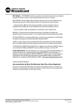 Em tempo... PETROBRAS confirmou que deve encaminhar esta semana para diretoria
                 proposta de ampliar módulo a mais de processamento de óleo no Comperj.

                 BELO MONTE. Ministro MINC (Meio Ambiente) disse que não há mais obstáculos para
                 licenciamento da usina. Últimos acertos devem ser concluídos em duas semanas...

                 ... Segundo disse à AE uma fonte da área energética, governo pretende incluir no
                 chamado PAC 2 projetos de novas hidrelétricas que não serão licitadas em 2010...

                 ... Entre os projetos, estão as hidrelétricas do Complexo do Rio Tapajós (PA).

                 BR MALLS. Crescimento das vendas mesmas lojas consolidado dos lojistas dos
                 shopping centers do grupo cresceu 11% no quarto trimestre sobre igual período de 2008.

                 GP INVESTMENTS, com sede em Bermudas, comunicou que apresentou à CVM pedido
                 de registro do programa de Global Depositary Receipts (GDR).

                 JAPÃO. A Japan Airlines (JAL) provavelmente pedirá concordata hoje. Deve apresentar
                 plano de reestruturação que prevê redução de cerca de 30% no quadro de funcionários.

                 A FANTÁSTICA FÁBRICA DE CHOCOLATE. A gigante norte-americana KRAFT negocia
                 com a fabricante britânica CADBURY uma nova oferta de compra, no site do FT.

                 AVISO IMPORTANTE. Bom Dia Mercado é um serviço produzido pela Mídia Briefing, em
                 parceria comercial com a Agência Estado, EXCLUSIVAMENTE, para assinantes. O
                 repasse do serviço para terceiros NÃO É PERMITIDO - assim como a sua reprodução ou
                 republicação. Bom Dia Mercado está disponível para ASSINATURAS no Sistema AE
                 Broadcast ou na página da Mídia Briefing na WEB: < http://www.bomdiamercado.com.br>.


                 *interina de ROSA RISCALA
                 Aos assinantes do Bom Dia Mercado, Bom Dia e Bons Negócios!
                 Esta coluna é produzida pela Mídia Briefing com propósito exclusivamente informativo. As análises não
                 consistem em recomendações de investimentos financeiros. A Mídia Briefing não se responsabiliza pelos
                 resultados de decisões tomadas com base nesse conteúdo.




AE Broadcast - Proibida a reprodução sem prévia autorização                                                              19/Jan/2010 8:58
Agência Estado - Av. Professor Celestino Bourroul, 68 CEP 02710-000-São Paulo-SP
Central de Atendimento 0800 011 3000                                                                                            Pág. 4/4
 