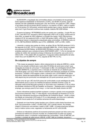 ... Na BOVESPA, a liquidação das commodities atrasou uma tentativa de recuperação. A
                 bolsa registrava estabilidade no fechamento (-0,04%), aos 69.697,33 pontos, após ter
                 operado sob alta volatilidade durante todo o dia. Na mínima, em queda de 1,08%, chegou
                 a cair abaixo dos 69 mil pontos (68.972 pontos) e, na máxima (+0,58%), voltou a superar
                 os 70 mil pontos (70.128 pontos), embora tenha perdido logo a marca, atraindo vendas a
                 este nível. O giro financeiro continua mais modesto, totalizou R$ 5,656 bilhões.

                 ... À espera do balanço, PETROBRAS oscilou em queda com o petróleo.. A ação PN caiu
                 0,35%, para R$ 37,02, enquanto a ON foi negociada a R$ 41,40 (-0,36%). Ainda entre as
                 blue chips, os papéis da VALE refletiram a correção dos metais. VALE PNA terminou
                 cotada a 47,34, em queda de 0,65%, e VALE ON perdeu 0,98%, a R$ 53,75. Também as
                 siderúrgicas tiveram o desempenho prejudicado pelas commodities. A GERDAU subiu só
                 0,11%, METALÚRGICA GERDAU caiu 0,74%, USIMINAS, -0,87% e CSN, -0,88%.

                 ... Liderando o ranking das quedas do índice, as ações ON de TIM PAR perderam 2,91%.
                 Na segunda (LLX ON, -2,61%) e terceira colocação (MMX ON, -2,54%) vieram os papéis
                 de empresas de EIKE Batista. Já REDECARD ON liderou as altas, com +6,32%. Os
                 analistas avaliaram que a entrada do banco SANTANDER (UNIT, +1,2%) no mercado de
                 cartões de crédito não representa ameaça à liderança da companhia, que, junto com a
                 CIELO (ON, +7,5%) detém 90% do segmento. O segundo melhor desempenho da bolsa
                 ontem ficou com KLABIN PN (+4,71%), seguida de NET PN (+2,7%).

                 Os culpados de sempre
                 ... "Três meses se passaram desde o último rebaixamento do rating da GRÉCIA, e ainda
                 não há uma solução confiável para o país obter 65 bilhões de euros para cumprir suas
                 obrigações de dívida de curto prazo." A declaração na DJ, é do estrategista Ashraf LAIDI
                 (do CMC MARKETS), e expressa como o mercado se ressente de um desfecho para a
                 crise fiscal grega, que vira e mexe volta ao noticiário para adicionar incertezas ao cenário
                 econômico. Também o FED esgotou ontem o otimismo com o STATEMENT da última
                 terça-feira, diante das especulações de que pode voltar a subir a taxa de redesconto, um
                 mês depois de já ter promovido uma elevação de 0,25 ponto porcentual, para 0,75%.

                 ... Este rumor de que o BC dos EUA possa dar continuidade a suas estratégias de saída,
                 desmontando pouco a pouco as medidas de estímulo adotadas durante a crise, foi
                 reforçado nesta quinta-feira pelo aumento (a 18,9) maior que o esperado (17,8) no índice
                 de atividade industrial do FED da Filadélfia, em fevereiro... Destaque para o subíndice de
                 emprego, que avançou para 8,4 em março - o nível mais alto desde outubro de 2007.

                 ... Outros indicadores positivos também ajudaram o compor a aposta numa recuperação
                 da economia americana. Pelo 11º mês seguido, houve elevação em fevereiro (0,1%) no
                 índice dos indicadores econômicos antecedentes da Conference Board... Ainda o núcleo
                 da inflação ao consumidor (CPI) subiu 0,1% no mês passado, em linha com o estimado,
                 enquanto houve queda de 5 mil pedidos semanais de auxílio-desemprego.

                 ... Golpeado em duas frentes (pelas tensões com a Grécia e pelos dados favoráveis nos
                 EUA, que promoveram o dólar), o EURO (US$ 1,3611) perdeu terreno. No intraday,
                 chegou à mínima em uma semana, cotado a US$ 1,3586.. A moeda americana também
                 levou a melhor contra o iene, negociado no fechamento em NY a 90,33/US$.

                 ... Embora os indicadores positivos da economia americana possam ser lidos como uma
                 promessa de melhora do consumo mundial, foi o fortalecimento do dólar que acabou
                 prevalecendo ontem, e roubando a atratividade das commodities.. Entre os METAIS, em
                 Londres, o contrato de cobre recuou US$ 48, a US$ 7.486 por tonelada, enquanto o
AE Broadcast - Proibida a reprodução sem prévia autorização                                                     19/Mar/2010 10:01
Agência Estado - Av. Professor Celestino Bourroul, 68 CEP 02710-000-São Paulo-SP
Central de Atendimento 0800 011 3000                                                                                     Pág. 3/4
 