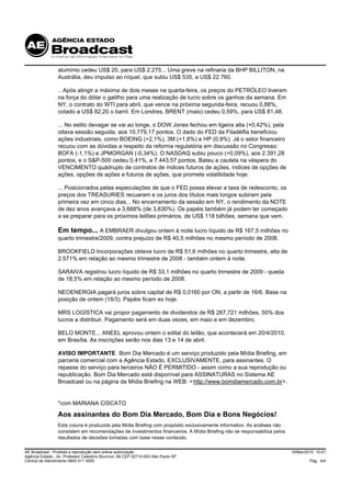 alumínio cedeu US$ 20, para US$ 2.275... Uma greve na refinaria da BHP BILLITON, na
                 Austrália, deu impulso ao níquel, que subiu US$ 535, a US$ 22.760.

                 .. Após atingir a máxima de dois meses na quarta-feira, os preços do PETRÓLEO tiveram
                 na força do dólar o gatilho para uma realização de lucro sobre os ganhos da semana. Em
                 NY, o contrato do WTI para abril, que vence na próxima segunda-feira, recuou 0,88%,
                 cotado a US$ 82,20 o barril. Em Londres, BRENT (maio) cedeu 0,59%, para US$ 81,48.

                 ... No estilo devagar se vai ao longe, o DOW Jones fechou em ligeira alta (+0,42%), pela
                 oitava sessão seguida, aos 10.779,17 pontos. O dado do FED da Filadélfia beneficiou
                 ações industriais, como BOEING (+2,1%), 3M (+1,8%) e HP (0,9%). Já o setor financeiro
                 recuou com as dúvidas a respeito da reforma regulatória em discussão no Congresso:
                 BOFA (-1,1%) e JPMORGAN (-0,34%). O NASDAQ subiu pouco (+0,09%), aos 2.391,28
                 pontos, e o S&P-500 cedeu 0,41%, a 7.443,57 pontos. Bateu a cautela na véspera do
                 VENCIMENTO quádruplo de contratos de índices futuros de ações, índices de opções de
                 ações, opções de ações e futuros de ações, que promete volatilidade hoje.

                 ... Posicionados pelas especulações de que o FED possa elevar a taxa de redesconto, os
                 preços dos TREASURIES recuaram e os juros dos títulos mais longos subiram pela
                 primeira vez em cinco dias... No encerramento da sessão em NY, o rendimento da NOTE
                 de dez anos avançava a 3,668% (de 3,630%). Os papéis também já podem ter começado
                 a se preparar para os próximos leilões primários, de US$ 118 bilhões, semana que vem.

                 Em tempo... A EMBRAER divulgou ontem à noite lucro líquido de R$ 167,5 milhões no
                 quarto trimestre/2009, contra prejuízo de R$ 40,5 milhões no mesmo período de 2008.

                 BROOKFIELD Incorporações obteve lucro de R$ 51,6 milhões no quarto trimestre, alta de
                 2.571% em relação ao mesmo trimestre de 2008 - também ontem à noite.

                 SARAIVA registrou lucro líquido de R$ 33,1 milhões no quarto trimestre de 2009 - queda
                 de 18,5% em relação ao mesmo período de 2008.

                 NEOENERGIA pagará juros sobre capital de R$ 0,0160 por ON, a partir de 16/6. Base na
                 posição de ontem (18/3). Papéis ficam ex hoje.

                 MRS LOGÍSTICA vai propor pagamento de dividendos de R$ 287,721 milhões, 50% dos
                 lucros a distribuir. Pagamento será em duas vezes, em maio e em dezembro.

                 BELO MONTE... ANEEL aprovou ontem o edital do leilão, que acontecerá em 20/4/2010,
                 em Brasília. As inscrições serão nos dias 13 e 14 de abril.

                 AVISO IMPORTANTE. Bom Dia Mercado é um serviço produzido pela Mídia Briefing, em
                 parceria comercial com a Agência Estado, EXCLUSIVAMENTE, para assinantes. O
                 repasse do serviço para terceiros NÃO É PERMITIDO - assim como a sua reprodução ou
                 republicação. Bom Dia Mercado está disponível para ASSINATURAS no Sistema AE
                 Broadcast ou na página da Mídia Briefing na WEB: < http://www.bomdiamercado.com.br>.


                 *com MARIANA CISCATO

                 Aos assinantes do Bom Dia Mercado, Bom Dia e Bons Negócios!
                 Esta coluna é produzida pela Mídia Briefing com propósito exclusivamente informativo. As análises não
                 consistem em recomendações de investimentos financeiros. A Mídia Briefing não se responsabiliza pelos
                 resultados de decisões tomadas com base nesse conteúdo.

AE Broadcast - Proibida a reprodução sem prévia autorização                                                              19/Mar/2010 10:01
Agência Estado - Av. Professor Celestino Bourroul, 68 CEP 02710-000-São Paulo-SP
Central de Atendimento 0800 011 3000                                                                                              Pág. 4/4
 