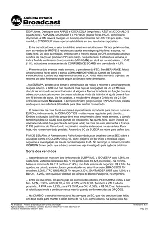 DOW Jones. Destaque para APPLE e COCA-COLA (terça-feira), AT&T e MCDONALD´S
                 (quarta-feira), AMAZON, MICROSOFT e VERIZON (quinta-feira), HOJE, sem horário
                 disponível, a IBM deverá divulgar um lucro líquido trimestral de US$ 1,93 por ação.. Pela
                 manhã, o CITIGROUP deve reportar estabilidade em seu resultado corporativo.

                 ... Entre os indicadores, o setor imobiliário estará em evidência em NY nos próximos dias,
                 com as vendas de IMÓVEIS residenciais usados em março (quinta-feira) e novos, na
                 sexta-feira. Do lado da inflação, embora sem o mesmo status do CPI, o mercado observa
                 o índice de preços ao produtor (PPI) em março, na quinta-feira. Fechando a semana, o
                 índice final de sentimento do consumidor (MICHIGAN) em abril sai na sexta-feira... HOJE
                 (11h), indicadores antecedentes da CONFERENCE BOARD têm previsão de +1,1%.

                 ... Presente a dois eventos nesta semana, o presidente do FED, Ben BERNANKE, falará
                 amanhã (terça-feira) sobre o banco LEHMAN BROTHERS ao Comitê de Serviços
                 Financeiros da Câmara dos Representantes dos EUA. Ainda nesta semana, o projeto de
                 reforma do setor financeiro pode seguir ao Senado norte-americano.

                 .. Na EUROPA, prestes a se tornar o primeiro país da região a recorrer a um programa de
                 resgate externo, a GRÉCIA não receberá mais hoje as delegações da UE e FMI para
                 discutir os termos do socorro financeiro. A viagem a Atenas foi adiada em função do caos
                 aéreo provocado pela nuvem de cinzas vulcânicas vinda da Islândia. A ajuda deverá ficar
                 em 45 bilhões de euros. Se for possível, a missão deve chegar à Grécia no dia 21. Em
                 entrevista à revista Newsweek, o primeiro-ministro grego George PAPANDREOU insistiu
                 ainda que o país não terá dificuldade para obter crédito no mercado.

                 ... O desenrolar da crise fiscal européia é especialmente importante para dar um rumo ao
                 EURO e, indiretamente, às COMMODITIES - muitas vezes reguladas pelo câmbio....
                 Embora a situação da dívida grega deva estar em primeiro plano nesta semana, o câmbio
                 também poderá se pautar pela agenda de indicadores. Na quinta-feira, saem índices de
                 atividade industrial dos gerentes de compras (abril) da zona do euro, Alemanha e França.
                 O PIB preliminar do Reino Unido no primeiro trimestre é destaque na sexta-feira. Para
                 hoje, não há nenhum dado previsto. Amanhã, o BC da SUÉCIA se reúne para definir juro.

                 FIM DE SEMANA. A Alemanha e o Reino Unido vão buscar detalhes com a SEC sobre a
                 acusação contra o GOLDMAN SACHS, com o objetivo de dar início a medidas legais
                 seguindo a investigação de fraude conduzida pelos EUA. No domingo, o primeiro-ministro
                 GORDON Brown pediu que o banco americano seja investigado pela agência britânica.

                 Sorte dos vendidos
                 ... Assombrado por mais um dos fantasmas do SUBPRIME, o IBOVESPA caiu 1,56%, na
                 sexta-feira, voltando para baixo dos 70 mil pontos (aos 69.421,35 pontos). Na mínima,
                 bateu na mínima de 69.013 pontos (-2,14%), com forte volume de negócios: R$ 7,6 bi. As
                 quedas, na cola do exterior, foram generalizadas no setor financeiro. BRADESCO PN
                 encolheu 2,08%, ITAÚ UNIBANCO PN recuou 3,13%, SANTANDER UNIT caiu 1,90% e o
                 BB ON, -1,29%, sem qualquer decisão de compra do Banco Patagônia, na Argentina.

                 ... Entre as blue chips, em pleno jogo do exercício das opções, PETROBRAS voltou a cair
                 feio. A PN, -1,93%, a R$ 32,95, e ON, -2,37%, a R$ 37,07. Também a VALE não foi
                 poupada.. A PNA caiu 1,23%, para R$ 50,57, e a ON, -1,38%, a R$ 58,53 no fechamento.
                 A volatilidade tende a continuar nesta manhã, quando serão exercidas as OPÇÕES.

                 ... No CÂMBIO, o cenário internacional fez as vezes do BC, que não precisou fazer leilão
                 em dose dupla para manter o dólar acima de R$ 1,75, como ocorreu na quinta-feira. No

AE Broadcast - Proibida a reprodução sem prévia autorização                                                   19/Abr/2010 9:21
Agência Estado - Av. Professor Celestino Bourroul, 68 CEP 02710-000-São Paulo-SP
Central de Atendimento 0800 011 3000                                                                                  Pág. 2/5
 