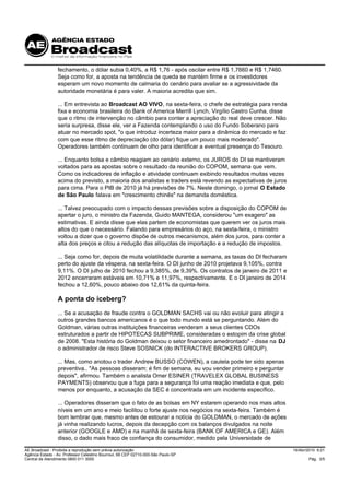 fechamento, o dólar subia 0,40%, a R$ 1,76 - após oscilar entre R$ 1,7660 e R$ 1,7460.
                 Seja como for, a aposta na tendência de queda se mantém firme e os investidores
                 esperam um novo momento de calmaria do cenário para avaliar se a agressividade da
                 autoridade monetária é para valer. A maioria acredita que sim.

                 ... Em entrevista ao Broadcast AO VIVO, na sexta-feira, o chefe de estratégia para renda
                 fixa e economia brasileira do Bank of America Merrill Lynch, Virgílio Castro Cunha, disse
                 que o ritmo de intervenção no câmbio para conter a apreciação do real deve crescer. Não
                 seria surpresa, disse ele, ver a Fazenda contemplando o uso do Fundo Soberano para
                 atuar no mercado spot, "o que introduz incerteza maior para a dinâmica do mercado e faz
                 com que esse ritmo de depreciação (do dólar) fique um pouco mais moderado".
                 Operadores também continuam de olho para identificar a eventual presença do Tesouro.

                 ... Enquanto bolsa e câmbio reagiam ao cenário externo, os JUROS do DI se mantiveram
                 voltados para as apostas sobre o resultado da reunião do COPOM, semana que vem.
                 Como os indicadores de inflação e atividade continuam exibindo resultados muitas vezes
                 acima do previsto, a maioria dos analistas e traders está revendo as expectativas de juros
                 para cima. Para o PIB de 2010 já há previsões de 7%. Neste domingo, o jornal O Estado
                 de São Paulo falava em "crescimento chinês" na demanda doméstica.

                 ... Talvez preocupado com o impacto dessas previsões sobre a disposição do COPOM de
                 apertar o juro, o ministro da Fazenda, Guido MANTEGA, considerou "um exagero" as
                 estimativas. E ainda disse que elas partem de economistas que querem ver os juros mais
                 altos do que o necessário. Falando para empresários do aço, na sexta-feira, o ministro
                 voltou a dizer que o governo dispõe de outros mecanismos, além dos juros, para conter a
                 alta dos preços e citou a redução das alíquotas de importação e a redução de impostos.

                 ... Seja como for, depois de muita volatilidade durante a semana, as taxas do DI fecharam
                 perto do ajuste da véspera, na sexta-feira. O DI junho de 2010 projetava 9,105%, contra
                 9,11%. O DI julho de 2010 fechou a 9,385%, de 9,39%. Os contratos de janeiro de 2011 e
                 2012 encerraram estáveis em 10,71% e 11,97%, respectivamente. E o DI janeiro de 2014
                 fechou a 12,60%, pouco abaixo dos 12,61% da quinta-feira.

                 A ponta do iceberg?
                 ... Se a acusação de fraude contra o GOLDMAN SACHS vai ou não evoluir para atingir a
                 outros grandes bancos americanos é o que todo mundo está se perguntando. Além do
                 Goldman, várias outras instituições financeiras venderam a seus clientes CDOs
                 estruturados a partir de HIPOTECAS SUBPRIME, consideradas o estopim da crise global
                 de 2008. "Esta história do Goldman deixou o setor financeiro amedrontado" - disse na DJ
                 o administrador de risco Steve SOSNICK (do INTERACTIVE BROKERS GROUP).

                 ... Mas, como anotou o trader Andrew BUSSO (COWEN), a cautela pode ter sido apenas
                 preventiva.. "As pessoas disseram: é fim de semana, eu vou vender primeiro e perguntar
                 depois", afirmou. Também o analista Omer ESINER (TRAVELEX GLOBAL BUSINESS
                 PAYMENTS) observou que a fuga para a segurança foi uma reação imediata e que, pelo
                 menos por enquanto, a acusação da SEC é concentrada em um incidente específico.

                 ... Operadores disseram que o fato de as bolsas em NY estarem operando nos mais altos
                 níveis em um ano e meio facilitou o forte ajuste nos negócios na sexta-feira. Também é
                 bom lembrar que, mesmo antes de estourar a notícia do GOLDMAN, o mercado de ações
                 já vinha realizando lucros, depois da decepção com os balanços divulgados na noite
                 anterior (GOOGLE e AMD) e na manhã de sexta-feira (BANK OF AMERICA e GE). Além
                 disso, o dado mais fraco de confiança do consumidor, medido pela Universidade de

AE Broadcast - Proibida a reprodução sem prévia autorização                                                   19/Abr/2010 9:21
Agência Estado - Av. Professor Celestino Bourroul, 68 CEP 02710-000-São Paulo-SP
Central de Atendimento 0800 011 3000                                                                                  Pág. 3/5
 