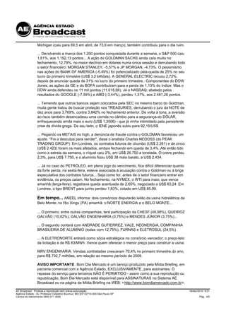 Michigan (caiu para 69,5 em abril, de 73,6 em março), também contribuiu para o dia ruim.

                 ... Devolvendo a marca dos 1.200 pontos conquistada durante a semana, o S&P 500 caiu
                 1,61%, aos 1.192,13 pontos... A ação do GOLDMAN SACHS ainda caía muito no
                 fechamento, 12,79%, no maior declínio em dólares numa única sessão e derrubando todo
                 o setor financeiro: MORGAN STANLEY, -5,57% e JP MORGAN, -4,73%. O pessimismo
                 nas ações do BANK OF AMERICA (-5,49%) foi potencializado pela queda de 25% no seu
                 lucro do primeiro trimestre (US$ 3,2 bilhões). A GENERAL ELECTRIC recuou 2,72%,
                 depois de anunciar queda de 31% no lucro do primeiro trimestre.. Componentes do DOW
                 Jones, as ações da GE e do BOFA contribuíram para a perda de 1,13% do índice. Mas o
                 DOW ainda defendeu os 11 mil pontos (11.018,66). Já o NASDAQ, abalado pelos
                 resultados do GOOGLE (-7,59%) e AMD (-3,44%), perdeu 1,37%, aos 2.481,26 pontos.

                 ... Temendo que outros bancos sejam colocados pela SEC no mesmo barco do Goldman,
                 muita gente tratou de buscar proteção nos TREASURIES, derrubando o juro da NOTE de
                 dez anos para 3,769%, contra 3,842% no fechamento anterior. De volta à tona, a aversão
                 ao risco também desencadeou uma corrida no câmbio para a segurança do DÓLAR,
                 enfraquecendo ainda mais o euro (US$ 1,3506) - que já vinha intimidado pela persistente
                 crise da dívida grega. De seu lado, o IENE japonês subiu para 92,15/US$.

                 ... Pegando os METAIS no high, a denúncia de fraude contra o GOLDMAN favoreceu um
                 ajuste. "Foi a desculpa para vender", disse o analista Charles NEDOSS (do PEAK
                 TRADING GROUP). Em Londres, os contratos futuros de chumbo (US$ 2.261) e de zinco
                 (US$ 2.423) foram os mais afetados, ambos fechando em queda de 3,4%. Até então tido
                 como a estrela da semana, o níquel caiu 2%, em US$ 26.700 a tonelada. O cobre perdeu
                 2,3%, para US$ 7.750, e o alumínio ficou US$ 38 mais barato, a US$ 2.434.

                 ... Já no caso do PETRÓLEO, em pleno jogo do vencimento, fica difícil diferenciar quanto
                 da forte perda, na sexta-feira, esteve associada à acusação contra o Goldman ou à briga
                 especulativa dos contratos futuros... Seja como for, antes de o setor financeiro entrar em
                 evidência, os preços caíam. No fechamento, na NYMEX, o WTI para maio, que vence
                 amanhã (terça-feira), registrava queda acentuada de 2,65%, negociado a US$ 83,24. Em
                 Londres, o tipo BRENT para junho perdeu 1,83%, cotado em US$ 85,99.

                 Em tempo... ANEEL informa: dois consórcios disputarão leilão da usina hidrelétrica de
                 Belo Monte, no Rio Xingu (PA) amanhã: o NORTE ENERGIA e o BELO MONTE...

                 ... O primeiro, entre outras companhias, terá participação da CHESF (49,98%), QUEIROZ
                 GALVÃO (10,02%), GALVÃO ENGENHARIA (3,75%) e MENDES JÚNIOR (3,75%)...

                 ... O segundo contará com ANDRADE GUTIERREZ, VALE, NEONERGIA, COMPANHIA
                 BRASILEIRA DE ALUMÍNIO (todas com 12,75%), FURNAS e ELETROSUL (24,5%).

                 ... A ELETRONORTE entrará como sócia estratégica no consórcio vencedor; o preço-teto
                 da licitação é de R$ 83/MWh. Vence quem oferecer o menor preço para construir a usina.

                 MRV ENGENHARIA. Vendas contratadas cresceram 70,4% no primeiro trimestre do ano,
                 para R$ 732,7 milhões, em relação ao mesmo período de 2009.

                 AVISO IMPORTANTE. Bom Dia Mercado é um serviço produzido pela Mídia Briefing, em
                 parceria comercial com a Agência Estado, EXCLUSIVAMENTE, para assinantes. O
                 repasse do serviço para terceiros NÃO É PERMITIDO - assim como a sua reprodução ou
                 republicação. Bom Dia Mercado está disponível para ASSINATURAS no Sistema AE
                 Broadcast ou na página da Mídia Briefing na WEB: < http://www.bomdiamercado.com.br>.

AE Broadcast - Proibida a reprodução sem prévia autorização                                                   19/Abr/2010 9:21
Agência Estado - Av. Professor Celestino Bourroul, 68 CEP 02710-000-São Paulo-SP
Central de Atendimento 0800 011 3000                                                                                  Pág. 4/5
 
