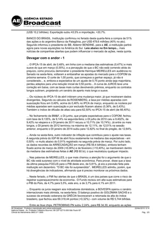 (US$ 10,2 bilhões). Exportação subiu 43,5% e importação, +20,7%.

                 BANCO DO BRASIL. Instituição confirmou no feriado desta quarta-feira a compra de 51%
                 das ações a do argentino Banco da Patagônia, por US$ 479,6 milhões (40% no ato).
                 Segundo informou o presidente do BB, Aldemir BENDINE, para a AE, a instituição partirá
                 agora para novas aquisições na América do Sul. Leia abaixo no Em tempo... mais
                 notícias de companhias abertas que podem influenciar o mercado de ações, nesta quinta.

                 Devagar com o andor - 1
                 ... O IPCA-15 de abril, de 0,48%, em linha com a mediana das estimativas (0,47%) e mais
                 suave do que em março (0,55%), e a percepção de que o BC não está correndo atrás do
                 prejuízo, como procurou demonstrar o presidente Henrique MEIRELLES em audiência no
                 Senado na sexta-feira, voltaram a embaralhar as apostas do mercado para o COPOM da
                 próxima semana. O corte de 1,00 ponto, que começava a ganhar espaço, já não é
                 considerado... e, embora a expectativa de um ajuste de 0,75 ponto ainda seja majoritária,
                 perdeu adeptos para uma redução inicial de 0,50 ponto... A curva de JUROS teve uma
                 correção em baixa, com as taxas mais curtas devolvendo prêmios, enquanto os contratos
                 longos subiram, projetando um cenário de aperto mais longo e suave.

                 ... Os núcleos do IPCA-15 de abril inibiram uma mudança maior, já que mostraram dados
                 divergentes. Segundo os cálculos da ROSENBERG, a taxa por médias aparadas com
                 suavização ficou em 0,49%, acima do 0,46% no IPCA de março, enquanto os núcleos por
                 médias aparadas sem suavização e por exclusão ficaram abaixo (0,36%, de 0,43%).
                 Também o índice de difusão de altas caiu para 62,50% no IPCA-15 de abril (de 66,40%).

                 ... No fechamento da BM&F, o DI junho, que projeta expectativas para o COPOM, fechou
                 com taxa de 9,135%, de 9,14% na segunda-feira; o DI julho de 2010 caiu a 9,402%, de
                 9,42% na véspera e o DI janeiro de 2011 recuou a 10,71% (de 10,74%). Já entre os mais
                 longos, o DI janeiro de 2012 terminou na máxima de 12,11%, de 12,01% na sessão
                 anterior, enquanto o DI janeiro de 2014 subiu para 12,82% no final do pregão, de 12,64%.

                 ... Ainda na sexta-feira, outro indicador de inflação que contribuiu para o ajuste nas taxas.
                 A segunda prévia do IGP-M de abril ficou exatamente na mediana das expectativas - em
                 0,50% - e muito abaixo do 0,91% registrado na segunda prévia de março. Por outro lado,
                 os dados recordes da ARRECADAÇÃO em março (R$ 59,4 bilhões), embora tenham
                 ficado acima de março de 2009 (+6,08%) e de fevereiro (+10,40%), se mantiveram dentro
                 da mediana das estimativas feitas à AE (R$ 60 bi), o que neutralizou qualquer impacto.

                 ... Nas palavras de MEIRELLES, o que mais chamou a atenção foi o argumento de que o
                 BC não está surpreso com o nível de atividade econômica. Para provar, disse que a taxa
                 da última pesquisa FOCUS para o PIB deste ano, de 5,81%, já era a previsão feita pela
                 instituição em dezembro. "O BC não foi surpreendido".. MEIRELLES admitiu, porém, que
                 há divergências de indicadores, afirmando que é preciso monitorar os próximos dados.

                 ... Neste feriado, o FMI fez alertas de que o BRASIL é um dos países que corre o risco de
                 registrar superaquecimento da economia.. O Fundo revisou em alta suas estimativas para
                 o PIB do País, de 4,7% para 5,5%, este ano, e de 3,7% para 4,1% em 2011.

                 ... Enquanto os juros reagiam aos indicadores domésticos, a BOVESPA operou o cenário
                 internacionais mais otimista, na sexta-feira. O balanço positivo do GOLDMAN SACHS e o
                 sucesso da emissão soberana da GRÉCIA favoreceram a retomada da alta do índice
                 brasileiro, que fechou aos 69.318,44 pontos (+0,32%) - com volume de R$ 5,744 bilhões.

                 ... Entre as blue chips, PETROBRAS PN subiu 2,24%, para R$ 34,30, enquanto as ações
AE Broadcast - Proibida a reprodução sem prévia autorização                                                      22/Abr/2010 9:14
Agência Estado - Av. Professor Celestino Bourroul, 68 CEP 02710-000-São Paulo-SP
Central de Atendimento 0800 011 3000                                                                                     Pág. 2/5
 