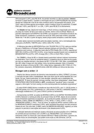 ON avançaram 2,25%, para R$ 38,55. As perdas recentes e a alta do petróleo ( abaixo)
                 tornaram o papel atrativo. Também a informação de que a CAPITALIZAÇÃO da empresa
                 deverá ser votada até o dia 20 de maio contribuiu para a recuperação dos preços. Já a
                 VALE, após os fortes ganhos acumulados, voltou a realizar lucros na sexta-feira. O papel
                 PNA caiu 1,63%, para R$ 49,11, e o ON, -1,39%, para R$ 56,70 no fechamento.

                 ... No Estado de hoje, depois de muita briga, a VALE concluiu a negociação para reajuste
                 do preço do minério de ferro com todos os clientes, dentro e fora do Brasil. Mesmo as
                 grandes siderúrgicas da EUROPA e da CHINA, que acusaram a mineradora de abuso do
                 poder econômico, aceitaram o aumento de cerca de 100% para todo minério comprado
                 desde dia 1º de abril. A partir de agora, esses preços serão revisados a cada três meses.

                 ... O setor aéreo nacional recompôs parte dos abalos recentes, com a normalização dos
                 vôos para a EUROPA. TAM PN subiu 1,45% e GOL PN, +0,40%.

                 ... A liderança das altas do IBOVESPA ficou com TELESP PN (+3,71%), após as notícias
                 de que a Telefônica e a Portugal Telecom estudam parceira em linha fixa e a Telesp
                 integraria a joint venture.. A segunda maior alta foi PDG Realty ON (+3,30%), seguida por
                 MRV ON (+2,65%) e VIVO PN (+2,43%). Já as maiores quedas ficaram com os papéis de
                 BRADESPAR PN (-2,07%), CPFL Energia ON (-1,79%) e VALE PNA (-1,63%).

                 ... No CÂMBIO, a força do BC e o feriado desta quarta-feira inibiram maiores movimentos
                 na sexta-feira. Com o alívio do ambiente externo, a trajetória óbvia do dólar era de queda,
                 por isso as cotações abriram o dia abaixo de R$ 1,75 (em R$ 1,749). Mas, a possibilidade
                 de o BC voltar à carga com dois leilões, como na semana passada, inibiu o investidor.
                 Depois de atingir a mínima de R$ 1,748, o dólar fechou negociado a R$ 1,7530 (-0,11%).
                 No noticiário corporativo, BICBANCO emitiu US$ 300 milhões em bônus de dez anos.

                 Devagar com o andor - 2
                 ... Depois dos últimos acessos de otimismo mais declarado em WALL STREET, já ontem,
                 o mercado de ação voltou à estabilidade. Não quer dizer que NY tenha desistido de ir em
                 frente. Só que, nesta quarta-feira, foi mais devagar, operando sob a volatilidade dos
                 BALANÇOS. "É típico do período: há boas notícias, mas foram antecipadas", disse Owen
                 FITZPATRICK (DEUTSCHE BANK) à AFP, considerando "saudável" para o mercado
                 segurar o ritmo após "um bom avanço no início da temporada de resultados corporativos"

                 .. O índice DOW JONES fechou a sessão em leve alta de 0,07%, aos 11.124,92 pontos, o
                 S&P 500 perdeu só 0,10%, sustentando os 1.200 pontos (1.205,93), e NASDAQ registrou
                 valorização modesta de 0,17%, para 2.504,61 pontos no fechamento.

                 ... Componentes do DOW, as ações da BOEING (3,85%) e da UNITED TECHNOLOGIES
                 (3,68%) lideraram o ranking de altas do principal índice da NYSE, depois de anunciarem
                 lucros trimestrais superiores ao esperado. Já na ponta de quedas, estiveram as ações da
                 MERCK (-3,66%), BANK OF AMERICA (-1,77%), INTEL (-1,24%), AT&T (-1,2%) e
                 JPMORGAN CHASE (-1,16%)... Fora do índice, as ações da APPLE subiram 5,98% e as
                 do MORGAN STANLEY avançaram 4,04%, após resultados favoráveis nos três primeiros
                 meses do ano. De outro lado, a AMR, matriz da AMERICAN AIRLINES, registrou um forte
                 prejuízo no período e suas ações terminaram o dia despencando 9,23%.

                 ... A atenção dedicada aos balanços acabou ofuscando as preocupações com a GRÉCIA,
                 ao contrário do que aconteceu com o EURO e os TREASURIES, que continuaram
                 embutindo ontem os riscos de o país declarar DEFAULT.Nesta quarta-feira, o governo de
                 Atenas iniciou as conversações, que podem durar duas ou três semanas, com os

AE Broadcast - Proibida a reprodução sem prévia autorização                                                    22/Abr/2010 9:14
Agência Estado - Av. Professor Celestino Bourroul, 68 CEP 02710-000-São Paulo-SP
Central de Atendimento 0800 011 3000                                                                                   Pág. 3/5
 