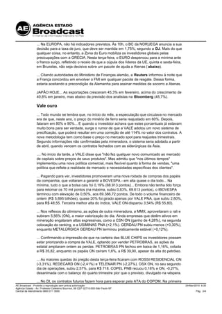 ... Na EUROPA, não há indicadores previstos. Às 10h, o BC da NORUEGA anuncia a sua
                 decisão para a taxa de juro, que deve ser mantida em 1,75%, segundo a DJ. Mais do que
                 qualquer coisa, no entanto, a Zona do Euro mobiliza os investidores globais pelas
                 preocupações com a GRÉCIA. Nesta terça-feira, o EURO despencou para a mínima ante
                 o franco suíço, refletindo o receio de que a cúpula dos líderes da UE, quinta e sexta-feira,
                 em Bruxelas, não seja decisiva sobre um pacote de ajuda a Atenas ( abaixo).

                 ... Citando autoridades do Ministério de Finanças alemão, a Reuters informou à noite que
                 a França concordou em envolver o FMI em qualquer pacote de resgate. Dessa forma,
                 estaria aceitando a precondição da Alemanha para assinar medidas de socorro a Atenas.

                 JAPÃO HOJE... As exportações cresceram 45,3% em fevereiro, acima do crescimento de
                 40,8% em janeiro, mas abaixo da previsão dos analistas na Bloomberg (45,7%).

                 Vale ouro
                 ... Todo mundo se lembra que, no início do mês, a especulação que circulava no mercado
                 era de que, neste ano, o preço do minério de ferro seria reajustado em 60%. Depois,
                 falaram em 80% e 90%... E quando o investidor achava que estes porcentuais já estavam
                 muito bons para ser verdade, surge o rumor de que a VALE adotou um novo sistema de
                 precificação, que poderá resultar em uma correção de até 114% no valor dos contratos. A
                 nova metodologia tem como base o preço no mercado spot para reajustes trimestrais.
                 Segundo informações não confirmadas pela mineradora, o sistema seria adotado a partir
                 de abril, quando vencem os contratos fechados com as siderúrgicas da Ásia.

                 .... No início da tarde, a VALE disse que "não fez qualquer novo comunicado ao mercado
                 de capitais sobre preços de seus produtos". Mas admitiu que "nos últimos tempos"
                 implementou uma nova política comercial, mais flexível quanto à forma de vendas, "uma
                 política que reflete a realidade de mercado e necessidades específicas dos clientes".

                 ... Pagando para ver, investidores promoveram uma nova rodada de compras dos papéis
                 da companhia, que voltaram a garantir a BOVESPA - em alta quase o dia todo... Na
                 mínima, tudo o que a bolsa caiu foi 0,19% (68.913 pontos)... Embora não tenha tido força
                 para retomar os 70 mil pontos (na máxima, subiu 0,83%, 69.613 pontos), o IBOVESPA
                 terminou com elevação de 0,50%, aos 69.386,72 pontos. De todo o volume financeiro de
                 ontem (R$ 5,895 bilhões), quase 20% foi girado apenas por VALE PNA, que subiu 2,60%,
                 para R$ 48,55. Terceira melhor alta do índice, VALE ON disparou 3,54% (R$ 55,80).

                 ... Nos reflexos do otimismo, as ações de outra mineradora, a MMX, aproveitaram o rali e
                 subiram 5,56% (ON), a maior valorização do dia. Ainda empresas que detêm ativos em
                 mineração engataram altas expressivas, como a CSN ON (ganho de 4,28%), na segunda
                 colocação do ranking, e a USIMINAS PNA (+2,1%). GERDAU PN subiu menos (+0,30%),
                 enquanto METALÚRGICA GERDAU PN terminou praticamente estável (+0,12%).

                 ... Confirmando a impressão de que na carteira das BLUE CHIPS os investidores possam
                 estar priorizando a compra de VALE, optando por vender PETROBRAS, as ações da
                 estatal ampliaram ontem as perdas. PETROBRAS PN fechou em baixa de 1,16%, cotada
                 a R$ 35,82, enquanto os papéis ON caíram 1,6%, a R$ 39,90, apesar da alta do petróleo.

                 ... As maiores quedas do pregão desta terça-feira ficaram com ROSSI RESIDENCIAL ON
                 (-3,31%), REDECARD ON (-2,41%) e TELEMAR PN (-2,27%). OSX ON, no seu segundo
                 dia de operações, subiu 2,57%, para R$ 718. COPEL PNB recuou 0,16% e ON, -0,27%,
                 desanimada com o balanço do quarto trimestre pior que o previsto, divulgado na véspera.

                 ... No DI, os contratos futuros fazem hora para esperar pela ATA do COPOM. Na primeira
AE Broadcast - Proibida a reprodução sem prévia autorização                                                     24/Mar/2010 8:35
Agência Estado - Av. Professor Celestino Bourroul, 68 CEP 02710-000-São Paulo-SP
Central de Atendimento 0800 011 3000                                                                                    Pág. 2/4
 