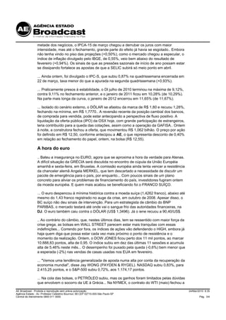 metade dos negócios, o IPCA-15 de março chegou a derrubar os juros com maior
                 intensidade, mas até o fechamento, grande parte do efeito já havia se esgotado.. Embora
                 não tenha vindo no piso das projeções (+0,50%), como o mercado chegou a especular, o
                 índice de inflação divulgado pelo IBGE, de 0,55%, veio bem abaixo do resultado de
                 fevereiro (+0,94%). Os sinais de que as pressões sazonais de início de ano possam estar
                 se dissipando fortalece as apostas de que a SELIC subirá só meio ponto em abril.

                 ... Ainda ontem, foi divulgado o IPC-S, que subiu 0,87% na quadrissemana encerrada em
                 22 de março, taxa menor do que a apurada na segunda quadrissemana (+0,93%).

                 ... Praticamente presos à estabilidade, o DI julho de 2010 terminou na máxima de 9,12%,
                 contra 9,11% no fechamento anterior, e o janeiro de 2011 ficou em 10,28% (de 10,29%).
                 Na parte mais longa da curva, o janeiro de 2012 encerrou em 11,65% (de 11,67%).

                 ... Isolado do cenário externo, o DÓLAR se afastou da marca de R$ 1,80 e recuou 1,28%,
                 fechando na mínima, em R$ 1,7770.. A reversão recente da posição cambial dos bancos,
                 de comprada para vendida, pode estar antecipando a perspectiva de fluxo positivo. A
                 liquidação da oferta pública (IPO) da OSX hoje, com grande participação de estrangeiros,
                 teria contribuído para a queda das cotações, assim como a operação da GAFISA.. Ontem
                 à noite, a construtora fechou a oferta, que movimentou R$ 1,062 bilhão. O preço por ação
                 foi definido em R$ 12,50, conforme antecipou a AE, o que representa desconto de 0,40%
                 em relação ao fechamento do papel, ontem, na bolsa (R$ 12,55).

                 A hora do euro
                 .. Bateu a insegurança no EURO, agora que se aproxima a hora da verdade para Atenas.
                 A difícil situação da GRÉCIA será discutida no encontro de cúpula da União Européia
                 amanhã e sexta-feira, em Bruxelas. A comissão européia ainda tenta vencer a resistência
                 da chanceler alemã Angela MERKEL, que tem descartado a necessidade de discutir um
                 pacote de emergência para o país, por enquanto... Com poucos sinais de um plano
                 concreto para aliviar os problemas de financiamento do país, investidores fugiram ontem
                 da moeda européia. E quem mais acabou se beneficiando foi o FRANCO SUÍÇO.

                 ... O euro despencou à mínima histórica contra a moeda suíça (1,4262 franco), abaixo até
                 mesmo do 1,43 franco registrado no auge da crise, em outubro de 2008. Apesar disso, o
                 BC suíço não deu sinais de intervenção. Para um estrategista de câmbio do BNP
                 PARIBAS, o mercado testará até onde vai o sangue frio das autoridades financeiras, na
                 DJ. O euro também caiu contra o DÓLAR (US$ 1,3496). Já o iene recuou a 90,40/US$.

                 .. Ao contrário do câmbio, que, nestes últimos dias, tem se ressentido com maior força da
                 crise grega, as bolsas em WALL STREET parecem estar mais tranquilas com essas
                 indefinições... Correndo por fora, os índices de ações vão defendendo o HIGH, embora já
                 haja quem diga que possa estar cada vez mais próximo o ponto de resistência e o
                 momento da realização. Ontem, o DOW JONES ficou perto dos 11 mil pontos, ao marcar
                 10.888,83 pontos, alta de 0,95. O índice subiu em dez das últimas 11 sessões e acumula
                 alta de 5,46% neste mês... O desempenho foi puxado pela queda (-0,6%) bem menor que
                 a esperada (-2%) nas vendas de casas usadas nos EUA em fevereiro.

                 ... "Vemos uma tendência generalizada de aposta numa alta por conta da recuperação da
                 economia mundial", disse Jay WONG (PAYDEN & RYGEL). NASDAQ subiu 0,83%, para
                 2.415,25 pontos, e o S&P-500 subiu 0,72%, aos 1.174,17 pontos.

                 ... Na cola das bolsas, o PETRÓLEO subiu, mas os ganhos foram limitados pelas dúvidas
                 que envolvem o socorro da UE à Grécia... Na NYMEX, o contrato do WTI (maio) fechou a

AE Broadcast - Proibida a reprodução sem prévia autorização                                                  24/Mar/2010 8:35
Agência Estado - Av. Professor Celestino Bourroul, 68 CEP 02710-000-São Paulo-SP
Central de Atendimento 0800 011 3000                                                                                 Pág. 3/4
 
