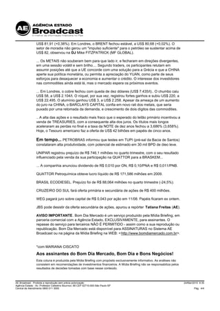 US$ 81,91 (+0,38%). Em Londres, o BRENT fechou estável, a US$ 80,68 (+0,02%). O
                 setor de moradia não gerou um "impulso suficiente" para o petróleo se sustentar acima de
                 US$ 82, observou na DJ Mike FITZPATRICK (MF GLOBAL).

                 ... Os METAIS não souberam bem para que lado ir, e fecharam em direções divergentes,
                 em uma sessão volátil e sem brilho.... Segundo traders, os participantes relutam em
                 assumir posições até que a UE concorde com uma solução para a Grécia e que a CHINA
                 aperte sua política monetária, ou permita a apreciação do YUAN, como parte de seus
                 esforços para desaquecer a economia e aumentar o crédito. O interesse dos investidores
                 nas commodities ainda está lá, mas o mercado espera os próximos eventos.

                 ... Em Londres, o cobre fechou com queda de dez dólares (US$ 7.435/t).. O chumbo caiu
                 US$ 58, a US$ 2.104/t. O níquel, por sua vez, registrou fortes ganhos e subiu US$ 220, a
                 US$ 22.495. O alumínio ganhou US$ 3, a US$ 2.258. Apesar da ameaça de um aumento
                 do juro na CHINA, o BARCLAYS CAPITAL confia em novo rali dos metais, que seria
                 puxado por uma retomada da demanda, e crescimento de dois dígitos das commodities.

                 .. A alta das ações e o resultado mais fraco que o esperado do leilão primário incentivou a
                 venda de TREASURIES, com a consequente alta dos juros. Os títulos mais longos
                 aceleraram as perdas no final e a taxa da NOTE de dez anos fechou a 3,686% (3,658%).
                 Hoje, o Tesouro americano faz a oferta de US$ 42 bilhões em papéis de cinco anos.

                 Em tempo... PETROBRAS informou que testes em TUPI (pré-sal da Bacia de Santos)
                 constataram alta produtividade, com potencial de estimado em 30 mil BPD de óleo leve.

                 UNIPAR registrou prejuízo de R$ 746,1 milhões no quarto trimestre, com o seu resultado
                 influenciado pela venda da sua participação na QUATTOR para a BRASKEM...

                 ... A companhia anunciou dividendo de R$ 0,010 por ON, R$ 0,10/PNA e R$ 0,011/PNB.

                 QUATTOR Petroquímica obteve lucro líquido de R$ 171,586 milhões em 2009.

                 BRASIL ECODIESEL. Prejuízo foi de R$ 88,064 milhões no quarto trimestre (-24,5%).

                 CRUZEIRO DO SUL fará oferta primária e secundária de ações de R$ 400 milhões.

                 WEG pagará juro sobre capital de R$ 0,043 por ação em 11/08. Papéis ficaram ex ontem.

                 JBS pode desistir da oferta secundária de ações, apurou a repórter Tatiana Freitas (AE).

                 AVISO IMPORTANTE. Bom Dia Mercado é um serviço produzido pela Mídia Briefing, em
                 parceria comercial com a Agência Estado, EXCLUSIVAMENTE, para assinantes. O
                 repasse do serviço para terceiros NÃO É PERMITIDO - assim como a sua reprodução ou
                 republicação. Bom Dia Mercado está disponível para ASSINATURAS no Sistema AE
                 Broadcast ou na página da Mídia Briefing na WEB: < http://www.bomdiamercado.com.br>.


                 *com MARIANA CISCATO
                 Aos assinantes do Bom Dia Mercado, Bom Dia e Bons Negócios!
                 Esta coluna é produzida pela Mídia Briefing com propósito exclusivamente informativo. As análises não
                 consistem em recomendações de investimentos financeiros. A Mídia Briefing não se responsabiliza pelos
                 resultados de decisões tomadas com base nesse conteúdo.



AE Broadcast - Proibida a reprodução sem prévia autorização                                                              24/Mar/2010 8:35
Agência Estado - Av. Professor Celestino Bourroul, 68 CEP 02710-000-São Paulo-SP
Central de Atendimento 0800 011 3000                                                                                             Pág. 4/4
 
