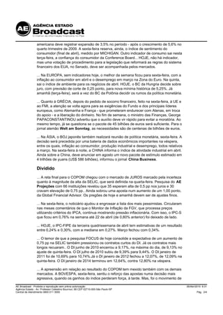 americana deve registrar expansão de 3,5% no período - após o crescimento de 5,6% no
                 quarto trimestre de 2009. A sexta-feira reserva, ainda, o índice de sentimento do
                 consumidor (final de abril), medido por MICHIGAN. Outro indicador de consumo sai nesta
                 terça-feira, a confiança do consumidor da Conference Board... HOJE, não há indicador,
                 mas uma votação de procedimento para a legislação que reformará as regras do sistema
                 financeiro dos EUA, no Senado, deve ser acompanhada pelos mercados.

                 ... Na EUROPA, sem indicadores hoje, o melhor da semana ficou para sexta-feira, com a
                 inflação ao consumidor em abril e o desemprego em março na Zona do Euro. Na quinta,
                 sai o índice de ambiente para os negócios de abril. HOJE, o BC da Hungria decide sobre
                 juro, com previsão de corte de 0,25 ponto, para nova mínima histórica de 5,25%. Já
                 amanhã (terça-feira), será a vez do BC da Polônia decidir os rumos da política monetária.

                 ... Quanto à GRÉCIA, depois do pedido de socorro financeiro, feito na sexta-feira, à UE e
                 ao FMI, a atenção se volta agora para as exigências do Fundo e dos principais líderes
                 europeus, como Alemanha e França - que prometeram endurecer com Atenas, em troca
                 do apoio - e a liberação do dinheiro. No fim de semana, o ministro das Finanças, George
                 PAPACONSTANTINOU advertiu que o auxílio deve vir rápido para evitar a moratória. Ao
                 mesmo tempo, já se questiona se o pacote de 45 bilhões de euros será suficiente. Para o
                 jornal alemão Welt am Sonntag, as necessidades são de centenas de bilhões de euros.

                 ... Na ÁSIA, o BOJ japonês também realizará reunião de política monetária, sexta-feira. A
                 decisão será precedida por uma bateria de dados econômicos importantes na véspera,
                 entre os quais, inflação ao consumidor, produção industrial e desemprego, todos relativos
                 a março. Na sexta-feira à noite, a CHINA informa o índice de atividade industrial em abril.
                 Ainda sobre a China, deve anunciar em agosto um novo pacote de estímulo estimado em
                 4 trilhões de yuans (US$ 586 bilhões), informou o jornal China Business.

                 Dividido
                 ... A reta final para o COPOM chegou com o mercado de JUROS marcado pela incerteza
                 quanto à magnitude da alta da SELIC, que será definida na quarta-feira. Pesquisa do AE
                 Projeções com 66 instituições revelou que 35 esperam alta de 0,5 pp nos juros e 30
                 cravam elevação de 0,75 pp.. Ainda sobrou uma aposta num aumento de um 1,00 ponto,
                 da Global Financial Advisor. Os pregões de hoje e amanhã devem ser de ajustes finos.

                 ... Na sexta-feira, o noticiário ajudou a engrossar a lista dos mais pessimistas. Circularam
                 nas mesas comentários de que o Monitor de Inflação da FGV, que processa preços
                 utilizando critérios do IPCA, continua mostrando pressão inflacionária. Com isso, o IPC-S
                 que ficou em 0,76% na semana até 22 de abril (de 0,80% anterior) foi deixado de lado.

                 ... HOJE, o IPC-FIPE da terceira quadrissemana de abril tem estimativas de um resultado
                 entre 0,24% e 0,30%, com a mediana em 0,27%. Março fechou com 0,34%.

                 ... O temor de que a pesquisa FOCUS de hoje consolide a expectativa de um aumento de
                 0,75 pp na SELIC também pressionou os contratos curtos do DI. Já os contratos mais
                 longos recuaram.. O DI junho de 2010 encerrou a 9,17%, na máxima do dia, de 9,13% no
                 ajuste de quinta-feira. O DI julho de 2010 subiu de 9,39% para 9,44%. O DI janeiro de
                 2011 foi de 10,69% para 10,74%.Já o DI janeiro de 2012 fechou a 12,07%, de 12,09% na
                 quinta-feira. O DI janeiro de 2014 terminou em 12,64%, contra 12,80% na véspera.

                 ... A apreensão em relação ao resultado do COPOM tem mexido também com os demais
                 mercados. A BOVESPA, sexta-feira, sentiu o reforço das apostas numa decisão mais
                 agressiva, quando os ganhos do índice perderam força, à tarde. Mas, foi o movimento de

AE Broadcast - Proibida a reprodução sem prévia autorização                                                     26/Abr/2010 9:31
Agência Estado - Av. Professor Celestino Bourroul, 68 CEP 02710-000-São Paulo-SP
Central de Atendimento 0800 011 3000                                                                                    Pág. 2/4
 