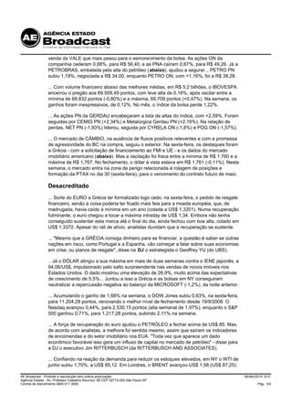 venda da VALE que mais pesou para o esmorecimento da bolsa. As ações ON da
                 companhia cederam 0,88%, para R$ 56,40, e as PNA caíram 0,87%, para R$ 49,26. Já a
                 PETROBRAS, embalada pela alta do petróleo (abaixo), ajudou a segurar... PETRO PN
                 subiu 1,19%, negociada a R$ 34,00, enquanto PETRO ON, com +1,16%, foi a R$ 38,28.

                 ... Com volume financeiro abaixo das melhores médias, em R$ 5,2 bilhões, o IBOVESPA
                 encerrou o pregão aos 69.509,49 pontos, com leve alta de 0,18%, após oscilar entre a
                 mínima de 68.832 pontos (-0,80%) e a máxima, 69.709 pontos (+0,47%). Na semana, os
                 ganhos foram inexpressivos, de 0,12%. No mês, o índice da bolsa perde 1,22%.

                 ... As ações PN da GERDAU encabeçaram a lista de altas do índice, com +2,59%. Foram
                 seguidas por CEMIG PN (+2,34%) e Metalúrgica Gerdau PN (+2,16%). Na relação de
                 perdas, NET PN (-1,93%) liderou, seguida por CYRELA ON (-1,8%) e PDG ON (-1,57%).

                 ... O mercado de CÂMBIO, na ausência de fluxos positivos relevantes e com a promessa
                 de agressividade do BC na compra, seguiu o exterior. Na sexta-feira, os destaques foram
                 a Grécia - com a solicitação de financiamento ao FMI e UE - e os dados do mercado
                 imobiliário americano (abaixo). Mas a oscilação foi fraca entre a mínima de R$ 1,760 e a
                 máxima de R$ 1,767. No fechamento, o dólar à vista estava em R$ 1,761 (-0,11%). Nesta
                 semana, o mercado entra na zona de perigo relacionada à rolagem de posições e
                 formação da PTAX no dia 30 (sexta-feira), para o vencimento do contrato futuro de maio.

                 Desacreditado
                 ... Sorte do EURO a Grécia ter formalizado logo cedo, na sexta-feira, o pedido de resgate
                 financeiro, senão a coisa poderia ter ficado mais feia para a moeda européia, que, de
                 madrugada, havia caído à mínima em um ano (cotada a US$ 1,3201). Numa recuperação
                 fulminante, o euro chegou a tocar a máxima intraday de US$ 1,34. Embora não tenha
                 conseguido sustentar esta marca até o final do dia, ainda fechou com boa alta, cotado em
                 US$ 1,3372. Apesar do rali de alívio, analistas duvidam que a recuperação se sustente.

                 ... "Mesmo que a GRÉCIA consiga dinheiro para se financiar, a questão é saber se outras
                 nações em risco, como Portugal e a Espanha, vão começar a falar sobre suas economias
                 em crise, ou planos de resgate", disse na DJ o estrategista o Geoffrey YU (do UBS).

                 .. Já o DÓLAR atingiu a sua máxima em mais de duas semanas contra o IENE japonês, a
                 94,06/US$, impulsionado pelo salto surpreendente nas vendas de novos imóveis nos
                 Estados Unidos. O dado mostrou uma elevação de 26,9%, muito acima das expectativas
                 de crescimento de 5,5%... Juntou a isso a Grécia e as bolsas em NY conseguiram
                 neutralizar a repercussão negativa ao balanço da MICROSOFT (-1,2%), da noite anterior.

                 ... Acumulando o ganho de 1,68% na semana, o DOW Jones subiu 0,63%, na sexta-feira,
                 para 11.204,28 pontos, renovando o melhor nível de fechamento desde 19/9/2008. O
                 Nasdaq avançou 0,44%, para 2.530,15 pontos (alta semanal de 1,97%), enquanto o S&P
                 500 ganhou 0,71%, para 1.217,28 pontos, subindo 2,11% na semana.

                 ... A força de recuperação do euro ajudou o PETRÓLEO a fechar acima de US$ 85. Mas,
                 de acordo com analistas, a melhora foi sentida mesmo, assim que saíram os indicadores
                 de encomendas e do setor imobiliário nos EUA. "Toda vez que aparece um dado
                 econômico favorável isso gera um influxo de capital no mercado de petróleo" - disse para
                 a DJ o executivo Jim RITTERBUSCH (da RITTERBUSCH AND ASSOCIATES).

                 ... Confiando na reação da demanda para reduzir os estoques elevados, em NY o WTI de
                 junho subiu 1,70%, a US$ 85,12. Em Londres, o BRENT avançou US$ 1,58 (US$ 87,25).

AE Broadcast - Proibida a reprodução sem prévia autorização                                                  26/Abr/2010 9:31
Agência Estado - Av. Professor Celestino Bourroul, 68 CEP 02710-000-São Paulo-SP
Central de Atendimento 0800 011 3000                                                                                 Pág. 3/4
 