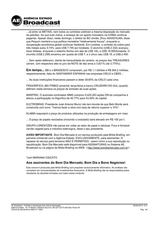 .. Já entre os METAIS, nem todos os contratos exibiram a mesma disposição do mercado
                 de petróleo. Ao que tudo indica, a ameaça de um aperto monetário na CHINA continua
                 pegando. Apesar disso, neste domingo, o diretor do BC chinês, Zhou XIAOCHUAN, disse
                 que Pequim manterá a sua política monetária "relativamente frouxa", enquanto a
                 recuperação econômica global continuar hesitante. Em Londres, o contrato do cobre para
                 três meses subiu 0,74%, para US$ 7.745 por tonelada. O alumínio (US$ 2.332) avançou
                 treze dólares, enquanto o estanho fechou em alta de US$ 145, a US$ 18.995/tonelada. O
                 chumbo (US$ 2.299) encerrou em queda de US$ 7, e o zinco caiu US$ 18, a US$ 2.400.

                 ... Sem apelo defensivo, diante da tranquilidade do cenário, os preços dos TREASURIES
                 caíram, com respectiva alta no juro da NOTE de dez anos a 3,821% (de 3,775%).

                 Em tempo... BB e o BRADESCO compraram, por R$ 1,1 bilhões e R$ 564,2 milhões,
                 respectivamente, fatia do SANTANDER ESPANHA nas empresas CIELO e CBSS...

                 ... As duas instituições financeiras passam a deter 28,65% da CIELO cada uma.

                 FRIGORÍFICO JBS FRIBOI (amanhã, terça-feira) e banco CRUZEIRO DO SUL (quarta)
                 definem nesta semana os preços de emissão de suas ações.

                 MARFRIG. O acionista controlador MMS comprou 9.425.263 ações ON da companhia e
                 elevou a participação no frigorífico de 40,77% para 43,49% do capital.

                 ELETROBRAS. Presidente José Antonio Muniz não tem dúvida de que Belo Monte será
                 construída com lucro. "Vamos fazer a obra com taxa de retorno superior a 10%".

                 KLABIN reajustará o preço de produtos utilizados na produção de embalagens em maio.

                 ... O preço de papéis reciclados (incluindo o ondulado) será elevado em R$ 100 por t.

                 GRUPO LORENTZEN não pensa em voltar ao setor de papel e celulose. Foco é fornecer
                 carvão vegetal para a indústria siderúrgica, disse o seu presidente.

                 AVISO IMPORTANTE. Bom Dia Mercado é um serviço produzido pela Mídia Briefing, em
                 parceria comercial com a Agência Estado, EXCLUSIVAMENTE, para assinantes. O
                 repasse do serviço para terceiros NÃO É PERMITIDO - assim como a sua reprodução ou
                 republicação. Bom Dia Mercado está disponível para ASSINATURAS no Sistema AE
                 Broadcast ou na página da Mídia Briefing na WEB: < http://www.bomdiamercado.com.br>.


                 *com MARIANA CISCATO
                 Aos assinantes do Bom Dia Mercado, Bom Dia e Bons Negócios!
                 Esta coluna é produzida pela Mídia Briefing com propósito exclusivamente informativo. As análises não
                 consistem em recomendações de investimentos financeiros. A Mídia Briefing não se responsabiliza pelos
                 resultados de decisões tomadas com base nesse conteúdo.




AE Broadcast - Proibida a reprodução sem prévia autorização                                                              26/Abr/2010 9:31
Agência Estado - Av. Professor Celestino Bourroul, 68 CEP 02710-000-São Paulo-SP
Central de Atendimento 0800 011 3000                                                                                             Pág. 4/4
 