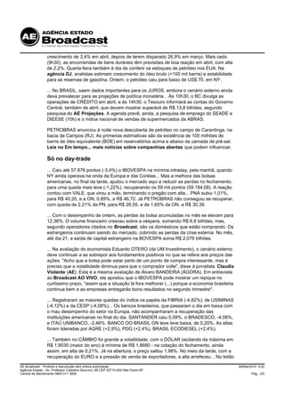 crescimento de 3,4% em abril, depois de terem disparado 26,9% em março. Mais cedo
                 (9h30), as encomendas de bens duráveis têm previsões de boa reação em abril, com alta
                 de 2,2%. Quarta-feira também é dia de conferir os estoques de petróleo nos EUA. Na
                 agência DJ, analistas estimam crescimento do óleo bruto (+100 mil barris) e estabilidade
                 para as reservas de gasolina. Ontem, o petróleo caiu para baixo de US$ 70, em NY.

                 ... No BRASIL, saem dados importantes para os JUROS, embora o cenário externo ainda
                 deva prevalecer para as projeções de política monetária... Às 10h30, o BC divulga as
                 operações de CRÉDITO em abril, e às 14h30, o Tesouro informará as contas do Governo
                 Central, também de abril, que devem mostrar superávit de R$ 13,8 bilhões, segundo
                 pesquisa do AE Projeções. A agenda prevê, ainda, a pesquisa de emprego do SEADE e
                 DIEESE (10h) e o índice nacional de vendas de supermercados da ABRAS.

                 PETROBRAS anunciou à noite nova descoberta de petróleo no campo de Carantinga, na
                 bacia de Campos (RJ). As primeiras estimativas são da existência de 105 milhões de
                 barris de óleo equivalente (BOE) em reservatórios acima e abaixo da camada de pré-sal.
                 Leia no Em tempo... mais notícias sobre companhias abertas que podem influenciar.

                 Só no day-trade
                 ... Caiu até 57.876 pontos (-3,4%) o IBOVESPA na mínima intraday, pela manhã, quando
                 NY ainda operava na onda da Europa e das Coréias... Mas a melhora das bolsas
                 americanas, no final da tarde, ajudou o mercado aqui a reduzir as perdas no fechamento,
                 para uma queda mais leve (-1,22%), recuperando os 59 mil pontos (59.184,08). A reação
                 contou com VALE, que virou a mão, terminando o pregão com alta... PNA subiu 1,01%,
                 para R$ 40,20, e a ON, 0,89%, a R$ 46,72. Já PETROBRAS não conseguiu se recuperar,
                 com queda de 2,21% da PN, para R$ 26,55, e de 1,65% da ON, a R$ 30,39.

                 ... Com o desempenho de ontem, as perdas da bolsa acumuladas no mês se elevam para
                 12,36%. O volume financeiro cresceu sobre a véspera, somando R$ 6,8 bilhões, mas,
                 segundo operadores citados no Broadcast, são os domésticos que estão comprando. Os
                 estrangeiros continuam saindo do mercado, cobrindo as perdas da crise externa. No mês,
                 até dia 21, a saída de capital estrangeiro na BOVESPA soma R$ 2,076 bilhões.

                 ... Na avaliação do economista Eduardo OTERO (da UM Investimento), o cenário externo
                 deve continuar a se sobrepor aos fundamentos positivos no que se refere aos preços das
                 ações. "Acho que a bolsa pode estar perto de um ponto de compra interessante, mas é
                 preciso que a volatilidade diminua para que o comprador volte", disse à jornalista Claudia
                 Violante (AE). Esta é a mesma avaliação de Álvaro BANDEIRA (ÁGORA). Em entrevista
                 ao Broadcast AO VIVO, ele apostou que o IBOVESPA pode mostrar um repique no
                 curtíssimo prazo, "assim que a situação lá fora melhorar (...) porque a economia brasileira
                 continua bem e as empresas entregarão bons resultados no segundo trimestre".

                 ... Registraram as maiores quedas do índice os papéis da FIBRIA (-4,82%), de USIMINAS
                 (-4,12%) e da CESP (-4,08%)... Os bancos brasileiros, que passaram o dia em baixa com
                 o mau desempenho do setor na Europa, não acompanharam a recuperação das
                 instituições americanas no final do dia. SANTANDER caiu 5,59%, o BRADESCO, -4,08%,
                 e ITAÚ UNIBANCO, -2,46%. BANCO DO BRASIL ON teve leve baixa, de 0,20%. As altas
                 foram lideradas por AGRE (+2,9%), PDG (+2,4%), BRASIL ECODIESEL (+2,4%).

                 ... Também no CÂMBIO foi grande a volatilidade, com o DÓLAR oscilando da máxima em
                 R$ 1,9030 (maior do ano) à mínima de R$ 1,8680 - na cotação do fechamento, ainda
                 assim, em alta de 0,21%. Já na abertura, o preço saltou 1,98%. No meio da tarde, com a
                 recuperação do EURO e a pressão de venda de exportadores, a alta arrefeceu... No leilão

AE Broadcast - Proibida a reprodução sem prévia autorização                                                    26/Mai/2010 9:22
Agência Estado - Av. Professor Celestino Bourroul, 68 CEP 02710-000-São Paulo-SP
Central de Atendimento 0800 011 3000                                                                                  Pág. 2/5
 