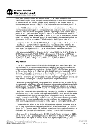 diário, o BC comprou dólar à taxa de corte de R$ 1,8718. Dados informados pela
                 autoridade monetária, ontem, apontam para a redução dos volumes absorvidos nos leilões
                 no mercado à vista. Na semana passada, foram apenas US$ 208 milhões, menos da
                 metade da segunda semana (US$ 470,5 mi) e quase nada perto da primeira (US$ 3,3 bi).

                 .... Nos JUROS, a desaceleração da inflação somou-se à tensão externa para reforçar os
                 movimentos de desmontagem de posições compradas, nesta terça-feira. As taxas caíram
                 em toda a curva do DI, com exceção dos contratos super longos, como o janeiro de 2017,
                 janeiro de 2021, que continuaram reagindo à aversão ao risco lá fora, como anotou a
                 jornalista Denise Abarca, no Broadcast. A queda do IPC-FIPE da terceira prévia do mês
                 para 0,35%, no piso das previsões, animou os investidores a começarem a considerar um
                 ajuste menor da SELIC no próximo COPOM, em junho, de 0,50 ponto, para 10%.

                 .. Na opinião de Eduardo VELHO (PROSPER), "há uma possibilidade, não desprezível, de
                 o BC afrouxar o ajuste monetário", dependendo da evolução do cenário externo e das
                 commodities, bem como do comportamento da inflação em maio e junho. Ele, no entanto,
                 ainda espera que seja mantido o 0,75 pp, e avalia que essa é a melhor alternativa.

                 ... No fechamento da BM&F, o DI janeiro de 2011 caiu a 10,88% (de 10,92%); DI julho de
                 2010 fechou estável, a 9,78% (de 9,77%); o DI outubro de 2010, cedeu a 10,47% (de
                 10,49%); o DI janeiro de 2012 recuou a 11,98% (de 12,03%); DI janeiro de 2014 cedeu de
                 12,30% para 12,27%; e o DI janeiro de 2021 subiu a 12,33%, de 12,31%.

                 Haja nervos
                 .... E lá se foi mais um dia em que os nervos do investidor foram testados em Nova York.
                 Não bastassem os problemas que se amontoam na EUROPA, o aumento das tensões
                 entre as duas Coréias afugentou os players do risco. O DOW JONES chegou a cair mais
                 de 2%, operando abaixo de 10 mil pontos, antes de partir para uma recuperação no final,
                 ajudado por declarações do presidente do Comitê de Serviços Financeiros do Congresso
                 americano, BARNEY Frank, que criticou o excesso de regras na regulação do sistema
                 financeiro e considerou que a lei proposta pela Casa Branca e aprovada pelo Senado, "vai
                 longe demais" nas restrições à utilização de derivativos por grandes bancos.

                 ... Ainda que nada esteja definido, os debates apenas começaram para a conciliação dos
                 textos aprovados pela Câmara e Senado, bastou para uma reação positiva dos papéis do
                 setor financeiro, em WALL STREET -- o que ajudou as bolsas a reduzirem as perdas no
                 final do pregão. Ações do GOLDMAN SACHS, por exemplo, acabaram em alta de 4,50%.

                 ... Mais cedo, o mercado praticamente ignorou o aumento da confiança do consumidor no
                 mês de maio (a 63,3) para o maior nível desde agosto de 2007... Com a queda das ações,
                 a busca de ativos mais seguros, como o DÓLAR, enfraqueceu o EURO e teve impacto
                 negativo para as COMMODITIES.. Na EUROPA, a lista de preocupações aumentou após
                 quatro bancos de poupança da Espanha anunciarem a fusão das suas operações - numa
                 nítida reestruturação do sistema financeiro, um dia depois da intervenção no CASAJUR.

                 ... "Se havia alguma dúvida de que a crise européia não é fenômeno isolado da GRÉCIA,
                 não há mais", disse analista do BROWN BROTHERS, acrescentando que... "a Espanha
                 virou o foco"... Enquanto isso, o FMI divulgava uma advertência excepcionalmente dura a
                 Madri, para que promova "reformas rápidas e radicais", evitando maiores problemas.

                 ... Seja como for, no fim deu tudo certo... O DOW Jones fechou em leve queda de 0,23%,
                 aos 10.043,75 pontos - quase 300 pontos acima da mínima do dia (aos 9.774,48 pontos).
                 Além da reação dos papéis de bancos, HOME DEPOT (+2,29%) e ALCOA (+1,89%)

AE Broadcast - Proibida a reprodução sem prévia autorização                                                 26/Mai/2010 9:22
Agência Estado - Av. Professor Celestino Bourroul, 68 CEP 02710-000-São Paulo-SP
Central de Atendimento 0800 011 3000                                                                               Pág. 3/5
 