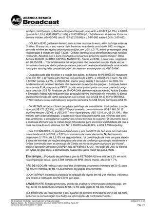também contribuíram no fechamento mais tranquilo, enquanto a KRAFT (-1,9%), a COCA
                 (queda de 1,6%), WALMART (-1,4%) e CHEVRON (-1,1%) lideraram as perdas. Entre os
                 demais índices, o NASDAQ caiu 0,12% (2.210,95) e o S&P-500 subiu 0,04% (1.074,03).

                 ... DÓLAR e IENE ganharam terreno com a crise na zona do euro, além da briga entre as
                 Coréias. O euro caiu a seu menor nível frente ao iene desde outubro de 2001 e chegou
                 perto da mínima em quatro anos contra o dólar, em US$ 1,2177, antes de conseguir uma
                 recuperação e fechar em US$ 1,2328. "O dólar continua a se beneficiar das más notícias
                 no mundo. Acredito que o euro continuará a recuar nos próximos quatro meses", disse
                 Andrew BUSCH (do BMO CAPITAL MARKETS). Frente ao IENE, o dólar caiu, negociado
                 em 90,05/US$.... "Os fundamentos de longo prazo não favorecem o euro. Cada vez se
                 torna mais claro que vários países europeus precisam desesperadamente de uma moeda
                 fraca para reconquistar competitividade", escreveram estrategistas do KBC BANK.

                 ... Dragados pela alta do dólar e a queda das ações, os futuros de PETRÓLEO recuaram
                 forte. Em NY, o WTI para julho fechou com perda de 2,08%, a US$ 68,75 o barril. Na ICE,
                 o BRENT perdeu 2,27%, a US$ 69,55 - menor preço desde 7 de outubro de 2009. Os
                 fundamentos do petróleo também não favorecem o avanço dos preços... Estoques batem
                 recorde nos EUA, enquanto a OPEP diz não estar preocupada com uma queda do preço
                 para baixo de US$ 70. Analistas do JPMORGAN alertaram que se Kuwait, Arábia Saudita
                 e Emirados Árabes não reduzirem sua produção haverá incertezas no mercado. O banco
                 espera intervenção do cartel para evitar que o preço caia a US$ 60. O BOFA MERRILL
                 LYNCH reduziu a sua estimativa no segundo semestre de US$ 92 por barril para US$ 78.

                 ... Os METAIS tampouco foram poupados pela fuga de investidores. Em Londres, o cobre
                 recuou US$ 175 (2,53%), a US$ 6.730 por tonelada, com mínima de US$ 6.661,50. O
                 alumínio recuou US$ 66, a US$ 2.017, e o níquel perdeu US$ 1.010, a US$ 21.190... Mas
                 mesmo com a desvalorização, o cobre e o níquel seguiram acima das mínimas dos dois
                 dias anteriores, e em patamar superior aos níveis técnicos de suporte.. O volume foi baixo
                 e analistas afirmam que os metais terão dificuldades para encontrar estabilidade até que a
                 crise na zona do euro diminua. Em NY, o OURO subiu 0,34%, a US$ 1.198/onça-troy.

                 ... Nos TREASURIES, os preços subiram com o juro da NOTE de dez anos no nível mais
                 baixo desde abril de 2009, a 3,07% no momento de maior demanda. No fechamento,
                 projetavam 3,170%, de 3,213% na segunda-feira.. "A combinação de mais um país atirado
                 à sopa de letrinhas de nações atingidas pela crise de confiança que atingiu inicialmente a
                 Grécia combinada com as ameaças da Coréia do Norte forçaram a procura por títulos",
                 disse o operador Christian COOPER (do JEFFERIES & CO). No leilão de US$ 42 bilhões
                 em notes de dois anos, a demanda foi quase três vezes maior do que a oferta.

                 Em tempo... Produção de petróleo e gás da PETROBRAS teve alta de 3,2% em abril,
                 na comparação anual, para 2,598 milhões de BPD. Sobre março, alta é de 1,7%.

                 PÃO DE AÇÚCAR retificou valor total dos dividendos do primeiro trimestre de 2010, para
                 R$ 19,214 milhões, de R$ 19,233 milhões divulgado anteriormente.

                 ODONTOPREV encerrou o processo de redução do capital em R$ 248 milhões. Acionista
                 terá direito à restituição de R$ 5,6014 por ação.

                 BANDEIRANTE Energia protocolou pedido de análise na Anbima para a distribuição, em
                 1/7, de 39 mil debêntures simples de R$ 10 mil cada (total de R$ 390 milhões) .

                 ELETROBRAS vai reapresentar o seu balanço do primeiro trimestre de 2010 até dia 18/6,
                 incluindo na consolidação dos dados as informações da controlada Furnas.
AE Broadcast - Proibida a reprodução sem prévia autorização                                                   26/Mai/2010 9:22
Agência Estado - Av. Professor Celestino Bourroul, 68 CEP 02710-000-São Paulo-SP
Central de Atendimento 0800 011 3000                                                                                 Pág. 4/5
 