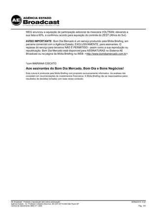 WEG anunciou a aquisição de participação adicional da mexicana VOLTRAN, elevando a
                 sua fatia a 60%, e confirmou acordo para aquisição do controle do ZEST (África do Sul).

                 AVISO IMPORTANTE. Bom Dia Mercado é um serviço produzido pela Mídia Briefing, em
                 parceria comercial com a Agência Estado, EXCLUSIVAMENTE, para assinantes. O
                 repasse do serviço para terceiros NÃO É PERMITIDO - assim como a sua reprodução ou
                 republicação. Bom Dia Mercado está disponível para ASSINATURAS no Sistema AE
                 Broadcast ou na página da Mídia Briefing na WEB: < http://www.bomdiamercado.com.br>


                 *com MARIANA CISCATO
                 Aos assinantes do Bom Dia Mercado, Bom Dia e Bons Negócios!
                 Esta coluna é produzida pela Mídia Briefing com propósito exclusivamente informativo. As análises não
                 consistem em recomendações de investimentos financeiros. A Mídia Briefing não se responsabiliza pelos
                 resultados de decisões tomadas com base nesse conteúdo.




AE Broadcast - Proibida a reprodução sem prévia autorização                                                              26/Mai/2010 9:22
Agência Estado - Av. Professor Celestino Bourroul, 68 CEP 02710-000-São Paulo-SP
Central de Atendimento 0800 011 3000                                                                                            Pág. 5/5
 