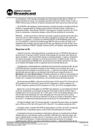 os indicadores, a FGV divulga a Sondagem do Consumidor de abril (8h) e a FIESP, os
                 dados industriais de março, com destaque para INA e NUCI (às 14h30). Ontem à noite, a
                 FIESP informou que só três de 19 setores industriais têm NUCI acima dos níveis da crise.

                 ... Na EUROPA, são destaques nesta terça-feira a reunião de política monetária do BC da
                 Polônia e a apresentação do relatório anual do Banco Central Europeu. Ainda hoje, o
                 presidente do BCE, Jean-Claude TRICHET, discursará em Chicago (nos EUA), às 11h15.
                 Entre os indicadores, a Alemanha divulga o índice GFK de confiança do consumidor.

                 PRÉ-SAL... A base governista no Senado quer limpar a pauta do plenário para votar até o
                 dia 20 de maio os quatro projetos do novo marco regulatório do pré-sal. Mas, além dos
                 entraves no Legislativo, o processo de CAPITALIZAÇÃO da PETROBRAS pode enfrentar
                 um novo obstáculo, a demora na auditoria pela ANP do volume de óleo da União a ser
                 repassado para a estatal, que tem prazo de 90 dias, prorrogáveis por mais 45 dias, como
                 anotou o analista do CREDIT SUISSE, Emerson LEITE, em relatório nesta segunda-feira.

                 Stop loss no DI
                 ... Voltaram com tudo, nesta segunda-feira, as apostas de que o COPOM já dará logo um
                 aumento de 0,75 pp para a SELIC amanhã. Esta projeção de uma dose mais intensa de
                 aperto monetário - que havia perdido espaço na semana passada - é agora o prognóstico
                 da maioria dos players, expresso na curva dos juros futuros. O gatilho de alta, você viu,
                 veio das declarações de MEIRELLES, recomendando que ninguém tentasse ler nas atas
                 ou no relatório de inflação do BC a magnitude de uma eventual alta de juro.

                 ... Considerando a interpretação de investidores dos documentos recentes do BC, de que
                 o COPOM estrearia o processo de aperto na taxa básica com um avanço de 0,5 pp, o
                 mercado parece ter chegado à conclusão de que... o "plano de vôo original" estaria sendo
                 abandonado para dar lugar a uma elevação mais forte do juro, segundo anotou no
                 Broadcast a jornalista Denise Abarca. Analistas reclamam de ruídos na comunicação do
                 BC, que estariam dificultando as expectativas... Seja como for, as apostas de última hora
                 contam com o respaldo dos fundamentos, com as evidências da demanda aquecida.

                 ... No fechamento da BM&F, o DI junho de 2010 subia a 9,23% (de 9,17%), DI de julho de
                 2010 projetava 9,51% (de 9,44%), janeiro de 2011 disparava a 10,87% (máxima), de
                 10,73%, enquanto o janeiro de 2012 avançava a 12,16%, de 12,07% no pregão anterior.

                 .. Apesar de a curva do DI projetar um COPOM mais agressivo, a nova edição da FOCUS
                 continuou sustentando uma elevação de apenas meio ponto na SELIC amanhã. Mas a
                 projeção para o fim do ano já subiu, de 11,50% para 11,75%. Os analistas esperam que o
                 ciclo de alta venha distribuído com duas elevações de 0,75 ponto (em junho e julho),
                 arrefecendo a partir daí (0,50 pp em setembro e 0,25 pp em outubro e dezembro). Para o
                 fim de 2011, a mediana das estimativas para a taxa de juro foi conservada em 11,25%.

                 ... Do lado da inflação, pela 14ª semana seguida, o mercado financeiro elevou as apostas
                 para o IPCA em 2010, de 5,32% para 5,41%. Para 2011, foi mantida previsão de 4,8%.

                 ... Divulgado ontem, o terceiro IPC-FIPE de abril acelerou a 0,34%, de 0,23% na segunda
                 quadrissemana. O resultado superou o teto (0,30%) das estimativas do mercado.

                 ... A perspectiva de que os investidores estrangeiros reforcem os investimentos no Brasil,
                 atraídos pelo juro mais elevado, ajudou a derrubar o DÓLAR com mais força ontem. Na
                 menor cotação desde o começo do ano (11 de janeiro), caiu 0,91%, abaixo de R$ 1,75, a
                 R$ 1,7450 no fechamento. A moeda americana esteve tão envolvida na contagem
                 regressiva para a SELIC, que operou descolada do exterior... Independentemente de ser
AE Broadcast - Proibida a reprodução sem prévia autorização                                                   27/Abr/2010 8:44
Agência Estado - Av. Professor Celestino Bourroul, 68 CEP 02710-000-São Paulo-SP
Central de Atendimento 0800 011 3000                                                                                  Pág. 2/5
 