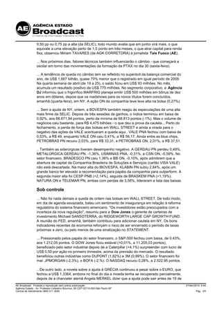 0,50 pp ou 0,75 pp a alta (da SELIC), todo mundo avalia que em junho virá mais, o que
                 equivale a uma elevação perto de 1,5 ponto em três meses, o que atrai capital para renda
                 fixa, observou Miriam TAVARES (da AGK CORRETORA) à jornalista Taís Fuoco (AE).

                 ... Nos próximos dias, fatores técnicos também influenciarão o câmbio - que começará a
                 oscilar em torno das movimentações da formação da PTAX no dia 30 (sexta-feira).

                 ... A tendência de queda no câmbio tem se refletido no superávit da balança comercial do
                 ano, de US$ 1,667 bilhão, quase 70% menor que o registrado em igual período de 2009.
                 Na quarta semana de abril (de 19 a 25), o saldo ficou em US$ 93 milhões. No mês,
                 acumula um resultado positivo de US$ 775 milhões. No segmento corporativo, a Agência
                 DJ informou que o frigorífico MARFRIG planeja emitir US$ 500 milhões em bônus de dez
                 anos em dólares, depois que os roadshows para os novos títulos forem concluídos,
                 amanhã (quarta-feira), em NY. A ação ON da companhia teve leve alta na bolsa (0,27%).

                 ... Sem a ajuda de NY, ontem, a BOVESPA também reagiu às especulações de uma alta
                 mais firme da SELIC. Depois de três sessões de ganhos, o índice terminou em baixa de
                 0,92%, aos 68.871,94 pontos, perto da mínima de 68.813 pontos (-1%). Mas o volume de
                 negócios caiu bastante, para R$ 4,475 bilhões - o que deu a prova da cautela... Perto do
                 fechamento, a perda de força das bolsas em WALL STREET e ainda a virada para o
                 negativo das ações da VALE acentuaram a queda aqui.. VALE PNA fechou com baixa de
                 0,53%, a R$ 49, enquanto VALE ON caiu 0,41%, a R$ 56,17. Ainda entre as blue chips,
                 PETROBRAS PN recuou 2,03%, para R$ 33,31, e PETROBRAS ON, 2,01%, a R$ 37,51.

                 .. Também as siderúrgicas tiveram desempenho negativo. A GERDAU PN perdeu 0,49%,
                 METALÚRGICA GERDAU PN, -1,36%, USIMINAS PNA, -0,31%, e CSN ON, -0,59%. No
                 setor financeiro, BRADESCO PN caiu 1,36% e BB ON, -0,10%, após admitirem que a
                 abertura de capital da Companhia Brasileira de Soluções e Serviços (cartão VISA VALE)
                 não está descartada. Na maior alta do IBOVESPA, KLABIN PN subiu 2,84%, após um
                 grande banco ter elevado a recomendação para papéis da companhia para outperform. A
                 segunda maior alta foi CESP PNB (+2,14%), seguida de BRASKEM PNA (+1,19%).
                 NATURA ON e TELEMAR PN, ambas com perdas de 3,58%, lideraram a lista das baixas.

                 Sob controle
                 ... Não foi nada demais a queda de ontem nas bolsas em WALL STREET. De todo modo,
                 em dia de agenda esvaziada, bateu um sentimento de insegurança em relação à reforma
                 regulatória do sistema financeiro americano. "Os investidores estão preocupados com a
                 incerteza da nova regulação", resumiu para a Dow Jones o gerente de carteiras de
                 investimento Michael SANSOTERRA, do RIDGEWORTH LARGE CAP GROWTH FUND.
                 A reunião do FED, amanhã, também contribuiu para adicionar cautela em NY. Os bons
                 indicadores recentes da economia reforçam o risco de ser encerrado o período de taxas
                 próximas a zero, ou pelo menos de uma sinalização no STATEMENT.

                 ... Pressionado pelos papéis do setor financeiro, o S&P-500 fechou com baixa, de 0,43%,
                 aos 1.212,05 pontos. O DOW Jones ficou estável (+0,01%, a 11.205,03 pontos),
                 beneficiado pelo setor industrial depois de a Caterpillar (+4,1%) surpreender com lucro de
                 US$ 0,50 por ação no primeiro trimestre, acima da previsão do mercado. O resultado
                 beneficiou outras indústrias como DUPONT (1,82%) e 3M (0,99%). O setor financeiro foi
                 mal: JPMORGAN (-2,3%), o BOFA (-2,%). O NASDAQ recuou 0,28%, a 2.522,95 pontos.

                 .. De outro lado, a novela sobre a ajuda à GRÉCIA continuou a pesar sobre o EURO, que
                 fechou a US$ 1,3364, embora no final do dia a moeda tenha se recuperado parcialmente,
                 depois de a chanceler alemã Angela MERKEL dizer que a ajuda pode sair antes de 19 de
AE Broadcast - Proibida a reprodução sem prévia autorização                                                   27/Abr/2010 8:44
Agência Estado - Av. Professor Celestino Bourroul, 68 CEP 02710-000-São Paulo-SP
Central de Atendimento 0800 011 3000                                                                                  Pág. 3/5
 