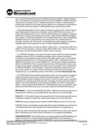 maio, quando Atenas terá de honrar 8,5 bilhões de euros em dívidas. Também pegaram
                 bem os comentários do presidente do BC alemão, de Axel WEBER, à CNBC dizendo que
                 "não há risco de colapso do euro". Analistas consideram, no entanto, improvável que o
                 EURO possa valorizar-se muito além do atual patamar com a expectativa de elevação do
                 juro nos EUA num futuro próximo. O IENE japonês subiu a 94,03 ienes por dólar.

                 ... Temperada pela queda do euro e pelas incertezas que pairam sobre a Grécia, em que
                 pesem declarações otimistas das autoridades, a alta dos METAIS não convenceu. "O
                 cobre ainda está seguindo o euro, e, diante da visão baixista para a moeda, os preços do
                 metal devem continuar a ter problemas para subir", avaliou Edward MEIR (MF GLOBAL).
                 Em Londres, os US$ 8.000 representam uma resistência forte para o cobre. O MORGAN
                 STANLEY disse que os preços devem subir mais à frente com o fortalecimento da
                 produção industrial, mas, por enquanto, a possibilidade de a China apertar a sua política
                 monetária deve ofuscar os ganhos do setor, acredita o SOCIÉTÉ GÉNÉRALE.

                 ... Ontem, o cobre fechou com alta de US$ 65, a US$ 7.810/t... O níquel subiu US$ 100, a
                 US$ 27.150. Na contramão, o alumínio cedeu US$ 16 (US$ 2.316).. Entre os preciosos, o
                 ouro fechou com alta de apenas 0,03%, a US$ 1.154 por onça-troy.

                 ... Já o PETRÓLEO realizou lucro depois de o barril superar US$ 85 na semana passada.
                 Cautelosos antes do FED, os investidores acreditam que os recentes indicadores
                 econômicos, que estiveram por trás da alta da commodity, podem levar a uma mudança
                 da política monetária. Em NY, o WTI para junho perdeu 1,08%, a US$ 84,20. Na ICE, o
                 BRENT atingiu máxima em 19 meses (US$ 87,75), mas terminou o pregão em queda de
                 US$ 0,42, a US$ 86,83. "Há um crescente temor de que o FED possa ter de subir o juro,
                 ou talvez lançar alguma mensagem de cautela no seu comunicado", disse o analista Phil
                 FLYNN (do PFGBEST). Para o petróleo, a melhora dos indicadores econômicos é uma
                 faca de dois gumes: de um lado aumenta a demanda; de outro, torna mais próxima a
                 elevação do juro, o que afetará os preços, como anotou o jornalista Ricardo Gozzi (AE).

                 ... Os TREASURIES ficaram praticamente estáveis ontem, com leve avanço dos preços e
                 respectiva queda dos juros após a modesta demanda no leilão de US$ 11 bi em TIPS
                 (títulos protegidos contra a inflação) de cinco anos. O YIELD foi maior do que o esperado,
                 indicando que o governo norte-americano teve que pagar um pouco mais para vender os
                 papéis. O juro das T-NOTES de 10 anos fechou em 3,806%, de 3,821% na sexta-feira.
                 HOJE, o Tesouro oferta US$ 44 bilhões em T-NOTES de dois anos; na quarta-feira, mais
                 US$ 42 bi em NOTES de cinco anos; e na quinta, US$ 32 bi em NOTES de sete anos.

                 Em tempo... Construtoras QUEIROZ GALVÃO e J.MALUCELLI devem permanecer no
                 consórcio que construirá a usina de Belo Monte, de acordo com uma fonte da AE.

                 EMBRAER... A Comissão Européia não descarta limitar o financiamento para fábricas em
                 Portugal da companhia, suspeita de receber ajuda estatal acima do teto permitido.

                 EMBRATEL aprovou pagamento de dividendo de R$ 0,4068 por lote de mil PN. Ex hoje.

                 CONFAB. Aprovou a bonificação na proporção de 28 ações bonificadas para cada lote de
                 1.000 ações possuídas. Hoje, os papéis da companhia passam a ser negociados ex.

                 BC. O novo diretor de Assuntos Internacionais, Luiz AWAZU Pereira, toma posse hoje, às
                 9h30. Cerimônia será na sede do banco em Brasília, com a presença de Meirelles.

                 AVISO IMPORTANTE. Bom Dia Mercado é um serviço produzido pela Mídia Briefing, em
                 parceria comercial com a Agência Estado, EXCLUSIVAMENTE, para assinantes. O
                 repasse do serviço para terceiros NÃO É PERMITIDO - assim como a sua reprodução ou
AE Broadcast - Proibida a reprodução sem prévia autorização                                                   27/Abr/2010 8:44
Agência Estado - Av. Professor Celestino Bourroul, 68 CEP 02710-000-São Paulo-SP
Central de Atendimento 0800 011 3000                                                                                  Pág. 4/5
 
