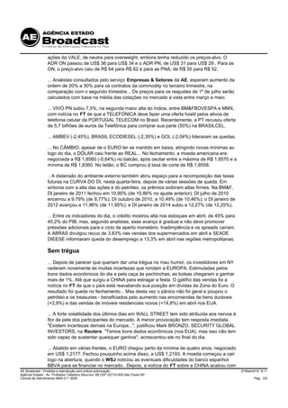 ações da VALE, de neutra para overweight, embora tenha reduzido os preços-alvo. O
                 ADR ON passou de US$ 36 para US$ 34 e o ADR PN, de US$ 31 para US$ 29.. Para as
                 ON, o preço-alvo caiu de R$ 64 para R$ 62 e para as PNA, de R$ 55 para R$ 52.

                 ... Analistas consultados pelo serviço Empresas & Setores da AE, esperam aumento da
                 ordem de 20% a 30% para os contratos da commodity no terceiro trimestre, na
                 comparação com o segundo trimestre... Os preços para os reajustes de 1º de julho serão
                 calculados com base na média das cotações no mercado à vista entre março e maio.

                 ... VIVO PN subiu 7,5%, na segunda maior alta do índice, entre BM&FBOVESPA e MMX,
                 com notícia no FT de que a TELEFÓNICA deve fazer uma oferta hostil pelos ativos de
                 telefonia celular da PORTUGAL TELECOM no Brasil. Recentemente, a PT recusou oferta
                 de 5,7 bilhões de euros da Telefônica para comprar sua parte (50%) na BRASILCEL.

                 ... AMBEV (-2,45%), BRASIL ECODIESEL (-2,35%) e GOL (-2,04%) lideraram as quedas.

                 ... No CÂMBIO, apesar de o EURO ter se mantido em baixa, atingindo novas mínimas ao
                 logo do dia, o DÓLAR caiu frente ao REAL... No fechamento, a moeda americana era
                 negociada a R$ 1,8560 (-0,64%) no balcão, após oscilar entre a máxima de R$ 1,8570 e a
                 mínima de R$ 1,8360. No leilão, o BC comprou à taxa de corte de R$ 1,8558.

                 .. A distensão do ambiente externo também abriu espaço para a recomposição das taxas
                 futuras na CURVA DO DI, nesta quarta-feira, depois de várias sessões de queda. Em
                 sintonia com a alta das ações e do petróleo, os prêmios exibiram altas firmes. Na BM&F,
                 DI janeiro de 2011 fechou em 10,90% (de 10,86% no ajuste anterior); DI julho de 2010
                 encerrou a 9,79% (de 9,77%); DI outubro de 2010, a 10,49% (de 10,46%); o DI janeiro de
                 2012 avançou a 11,96% (de 11,95%); e DI janeiro de 2014 subiu a 12,27% (de 12,25%).

                 ... Entre os indicadores do dia, o crédito mostrou alta nos estoques em abril, de 45% para
                 45,2% do PIB, mas, segundo analistas, esse avanço é gradual e não deve promover
                 pressões adicionais para o ciclo de aperto monetário. Inadimplência e os spreads caíram.
                 A ABRAS divulgou recuo de 3,83% nas vendas dos supermercados em abril e SEADE
                 DIEESE informaram queda do desemprego a 13,3% em abril nas regiões metropolitanas.

                 Sem trégua
                 ... Depois de parecer que queriam dar uma trégua no mau humor, os investidores em NY
                 cederam novamente às muitas incertezas que rondam a EUROPA. Estimuladas pelos
                 bons dados econômicos do dia e pela caça às pechinchas, as bolsas chegaram a ganhar
                 mais de 1%. Até que surgiu a CHINA para estragar a festa. O gatilho das vendas foi a
                 notícia no FT de que o país está reavaliando sua posição em dívidas da Zona do Euro. O
                 resultado foi queda no fechamento... Mas desta vez o pânico não foi geral e poupou o
                 petróleo e os treasuries - beneficiados pelo aumento nas encomendas de bens duráveis
                 (+2,9%) e das vendas de imóveis residenciais novos (+14,8%) em abril nos EUA.

                 ... A forte volatilidade dos últimos dias em WALL STREET tem sido atribuída aos nervos à
                 flor da pele dos participantes do mercado. A menor provocação tem resposta imediata.
                 "Existem incertezas demais na Europa...", justificou Mark BRONZO, SECURITY GLOBAL
                 INVESTORS, na Reuters. "Temos bons dados econômicos (nos EUA), mas isso não tem
                 sido capaz de sustentar quaisquer ganhos", acrescentou ele no final do dia.

                 ... Abatido em várias frentes, o EURO chegou perto da mínima de quatro anos, negociado
                 em US$ 1,2177. Fechou pouquinho acima disso, a US$ 1,2193. A moeda começou a cair
                 logo na abertura, quando o WSJ noticiou as eventuais dificuldades do banco espanhol
                 BBVA para se financiar no mercado.. Depois, a notícia do FT sobre a CHINA acabou com
AE Broadcast - Proibida a reprodução sem prévia autorização                                                   27/Mai/2010 9:11
Agência Estado - Av. Professor Celestino Bourroul, 68 CEP 02710-000-São Paulo-SP
Central de Atendimento 0800 011 3000                                                                                 Pág. 3/5
 