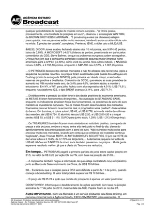 qualquer possibilidade de reação da moeda comum européia... "A China possui,
                 provavelmente, uma tonelada de posições em euro", observou o estrategista WIN THIN,
                 da BROWN BROTHERS HARRIMAN... "É provável que eles (os chineses) estejam
                 preocupados, mas as pessoas estão muito nervosas, vendendo euros a cada notícia ruim
                 na mídia. É preciso ter cautela", completou. Frente ao IENE, o dólar caiu a 89,92/US$.

                 … O DOW Jones acabou fechando abaixo dos 10 mil pontos, aos 9.974,45 pontos,
                 baixa de 0,69%. A MICROSOFT (-4,07%) liderou as perdas, pressionada em parte pelos
                 comentários do CEO, Steve Ballmer, de que os problemas europeus podem se espalhar..
                 O recuo fez com que a companhia perdesse o posto de segunda maior empresa norte
                 americana para a APPLE (-0,50%), como você leu acima. Nos outros índices, o NASDAQ
                 recuou 0,68%, a 2.195,88 pontos, enquanto o S&P-500 caiu 0,57%, a 1.067,95 pontos.

                 ... O PETRÓLEO destoou dos demais mercados e não foi afetado pela reviravolta. Após a
                 sequência de perdas recentes, os preços foram sustentadas pela queda dos estoques em
                 Cushing (ponto de entrega da NYMEX), pela primeira vez desde março, e ainda das
                 reservas de gasolina e destilados. O relatório da OCDE, que elevou as suas previsões de
                 aumento no PIB mundial neste ano, de 3,4% para 4,6%, também ajudou a manter o
                 entusiasmo. Em NY, o WTI para julho fechou com alta expressiva de 4,01% (US$ 71,51),
                 enquanto na plataforma ICE, o tipo BRENT avançou 3,14%, para US$ 71,74.

                 ... Divididos entre a pressão do dólar forte e dos dados positivos da economia americana,
                 os METAIS tiveram fechamentos divergentes... Na avaliação do STANDARD BANK,
                 enquanto os indicadores sinalizam força dos fundamentos, os problemas da zona do euro
                 mantêm os investidores nervosos. "Se os metais fossem desvinculados dos mercados
                 financeiros para se focarem na economia real, o prognóstico seria positivo", disse análise
                 do banco. Em Londres, o cobre subiu US$ 48, a US$ 6.778, acima da média das últimas
                 dez sessões, de US$ 6.764. O alumínio recuou US$ 2,50, a US$ 2.014,50 e o níquel
                 perdeu US$ 75, a US$ 21.115. OURO para junho subiu 1,29% (US$ 1.213,40/onça-troy).

                 ... Os TREASURIES também ficaram mais atrelados ao noticiário positivo, com queda de
                 preços e alta de juros, embora o recuo tenha sido reduzido no final do dia, diante do
                 aprofundamento das preocupações com a zona do euro. "Não é preciso muita coisa para
                 provocar medo nos mercados, levando em conta que a confiança do investidor continua
                 fragilizada", disse Thomas ROTH, do MITSUBISHI UFJ SECURITIES. O juro da NOTE de
                 dez anos subiu a 3,194%, de 3,170% na terça-feira.... A demanda pequena no leilão de
                 US$ 40 bilhões em T-NOTES de cinco anos também pressionou os preços... Muita gente
                 esperava resultado melhor, já que a oferta do Tesouro era reduzida.

                 Em tempo... PETROBRAS pagará a primeira parcela de juros sobre capital próprio em
                 31/5, no valor de R$ 0,20 por ação ON ou PN, com base na posição de 21/05...

                 ... A companhia também negou a informação de que esteja contratando novo empréstimo
                 junto ao Banco de Desenvolvimento da China, de US$ 10 bilhões.

                 BB... Esclareceu que a cotação para a OPA será definida a partir de 11 de junho, quando
                 começa o bookbuilding. O valor total poderá superar os R$ 10 bilhões...

                 ... O preço de R$ 25,78 a ação que consta do prospecto é apenas um valor preliminar.

                 ODONTOPREV. Informa que o desdobramento de ações será feito com base na posição
                 acionária de 1º de julho de 2010, mesma data da AGE. Papéis ficam ex no dia 2/7.

                 AVISO IMPORTANTE. Bom Dia Mercado é um serviço produzido pela Mídia Briefing, em
                 parceria comercial com a Agência Estado, EXCLUSIVAMENTE, para assinantes. O
AE Broadcast - Proibida a reprodução sem prévia autorização                                                   27/Mai/2010 9:11
Agência Estado - Av. Professor Celestino Bourroul, 68 CEP 02710-000-São Paulo-SP
Central de Atendimento 0800 011 3000                                                                                 Pág. 4/5
 