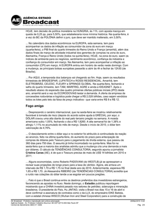 HOJE, tem decisão de política monetária na HUNGRIA, às 11h, com aposta maciça em
                 queda de 0,25 pp, para 5,50%, que estabeleceria nova mínima histórica. Na quarta-feira, é
                 a vez do BC da POLÔNIA definir o juro, que deve ser mantido inalterado, em 3,50%.

                 ... No calendário dos dados econômicos na EUROPA, esta semana, tem para
                 acompanhar os dados de inflação ao consumidor da zona do euro em março
                 (quarta-feira), o PIB final do quarto trimestre do Reino Unido e França (amanhã), além dos
                 dados finais de março de atividade industrial dos gerentes de compras na zona do euro,
                 Alemanha, França e Reino Unido (todos na quinta-feira). HOJE, na zona do euro, saem os
                 índices de ambiente para os negócios, sentimento econômico, confiança da indústria e
                 confiança do consumidor em março. Na Alemanha, tem para acompanhar a inflação ao
                 consumidor (CPI) em março. A EUROPA entrou em horário de verão neste domingo. Com
                 a mudança, as principais bolsas européias passarão a abrir às 4h e fechar às 12h30 (de
                 Brasília).

                 ... Por AQUI, a temporada dos balanços vai chegando ao fim. Hoje, saem os resultados
                 trimestrais de BRADESPAR, LUPATECH e ROSSI RESIDENCIAL. Amanhã, tem
                 ELETROBRÁS, CELESC, FLEURY e SPRINGS GLOBAL. Na quarta-feira, fechando a
                 safra do quarto trimestre, tem TAM, MARFRIG, AGRE e ainda a IDEASNET. Após o
                 resultado abaixo do esperado das quatro primeiras ofertas públicas iniciais (IPO) deste
                 ano, amanhã será a vez da ECORODOVIAS testar a demanda. A oferta da empresa de
                 concessões rodoviárias e logística pode chegar a R$ 2,028 bilhões, caso sejam vendidos
                 todos os lotes pelo teto da faixa de preço indicativa - que varia entre R$ 9 e R$ 12.

                 Fogo amigo
                 ... Desprezando o cenário internacional, que na sexta-feira se mostrou relativamente
                 favorável à tomada de risco (depois do acordo sobre ajuda à GRÉCIA), por aqui, o
                 DÓLAR cravou uma alta diante do real pelo terceiro pregão na semana. A moeda
                 americana subiu 1,05%, fechando o dia a R$ 1,8260. A alta semanal foi de 1,38% e
                 atingiu 1,11% no acumulado do mês de março. Desde o início de 2010, o dólar tem
                 valorização de 4,76%.

                 ... O descolamento entre o dólar aqui e no exterior foi atribuído à continuidade da reação
                 ao anúncio, feito na última quarta-feira, do aumento do prazo para antecipação de
                 compras de dólares pelo Tesouro para o pagamento de dívida externa, que passou de
                 360 dias para 750 dias. O assunto já tinha incomodado na quinta-feira. Mas foi na
                 sexta-feira que a maioria dos analistas admitiu que a mudança cria uma demanda a mais
                 por dólares. O cálculo da TENDÊNCIAS CONSULTORIA, segundo apurou a jornalista
                 Cristina Canas (AE), é de que o Tesouro precisa de mais de US$ 14 bilhões em 2010 e
                 2011.

                 ... Alguns economistas, como Roberto PADOVANI (do WESTLB) já se apressaram a
                 revisar suas projeções de longo prazo para a taxa de câmbio. Agora, ele arrisca um
                 intervalo de R$ 1,70 a R$ 1,75 no final deste ano de 2010. Anteriormente, esperava R$
                 1,65 a R$ 1,70. Já Alessandra RIBEIRO (da TENDÊNCIAS CONSULTORIA) acredita que
                 o ruído nas cotações do dólar tende a se esgotar em poucos pregões.

                 ... Fato é que o Brasil continua entre os destinos preferidos dos investidores estrangeiros,
                 favorecendo as apostas no fluxo. Neste domingo, o Estadão publicou reportagem
                 mostrando que a CHINA investirá pesado nos setores de petróleo, siderurgia e mineração
                 brasileiros. O presidente do País, Hu JINTAO, visita o Brasil nos dias 15 e 16 de abril e
                 deve confirmar a assinatura de contratos como o da LLX, do empresário EIKE Batista,
                 com a estatal chinesa WISCO (Wuhan Iron and Steel Corporation) para a construção de
AE Broadcast - Proibida a reprodução sem prévia autorização                                                     29/Mar/2010 9:22
Agência Estado - Av. Professor Celestino Bourroul, 68 CEP 02710-000-São Paulo-SP
Central de Atendimento 0800 011 3000                                                                                    Pág. 2/5
 