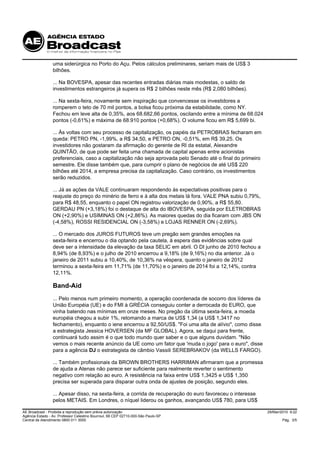 uma siderúrgica no Porto do Açu. Pelos cálculos preliminares, seriam mais de US$ 3
                 bilhões.

                 ... Na BOVESPA, apesar das recentes entradas diárias mais modestas, o saldo de
                 investimentos estrangeiros já supera os R$ 2 bilhões neste mês (R$ 2,080 bilhões).

                 ... Na sexta-feira, novamente sem inspiração que convencesse os investidores a
                 romperem o teto de 70 mil pontos, a bolsa ficou próxima da estabilidade, como NY.
                 Fechou em leve alta de 0,35%, aos 68.682,66 pontos, oscilando entre a mínima de 68.024
                 pontos (-0,61%) e máxima de 68.910 pontos (+0,68%). O volume ficou em R$ 5,699 bi.

                 ... Às voltas com seu processo de capitalização, os papéis da PETROBRAS fecharam em
                 queda: PETRO PN, -1,99%, a R$ 34,50, e PETRO ON, -0,51%, em R$ 39,25. Os
                 investidores não gostaram da afirmação do gerente de RI da estatal, Alexandre
                 QUINTÃO, de que pode ser feita uma chamada de capital apenas entre acionistas
                 preferenciais, caso a capitalização não seja aprovada pelo Senado até o final do primeiro
                 semestre. Ele disse também que, para cumprir o plano de negócios de até US$ 220
                 bilhões até 2014, a empresa precisa da capitalização. Caso contrário, os investimentos
                 serão reduzidos.

                 ... Já as ações da VALE continuaram respondendo às expectativas positivas para o
                 reajuste do preço do minério de ferro e à alta dos metais lá fora. VALE PNA subiu 0,79%,
                 para R$ 48,55, enquanto o papel ON registrou valorização de 0,90%, a R$ 55,80.
                 GERDAU PN (+3,18%) foi o destaque de alta do IBOVESPA, seguida por ELETROBRAS
                 ON (+2,90%) e USIMINAS ON (+2,86%). As maiores quedas do dia ficaram com JBS ON
                 (-4,58%), ROSSI RESIDENCIAL ON (-3,58%) e LOJAS RENNER ON (-2,69%).

                 ... O mercado dos JUROS FUTUROS teve um pregão sem grandes emoções na
                 sexta-feira e encerrou o dia optando pela cautela, à espera das evidências sobre qual
                 deve ser a intensidade da elevação da taxa SELIC em abril. O DI junho de 2010 fechou a
                 8,94% (de 8,93%) e o julho de 2010 encerrou a 9,18% (de 9,16%) no dia anterior. Já o
                 janeiro de 2011 subiu a 10,40%, de 10,36% na véspera, quanto o janeiro de 2012
                 terminou a sexta-feira em 11,71% (de 11,70%) e o janeiro de 2014 foi a 12,14%, contra
                 12,11%.

                 Band-Aid
                 ... Pelo menos num primeiro momento, a operação coordenada de socorro dos líderes da
                 União Européia (UE) e do FMI à GRÉCIA conseguiu conter a derrocada do EURO, que
                 vinha batendo nas mínimas em onze meses. No pregão da última sexta-feira, a moeda
                 européia chegou a subir 1%, retomando a marca de US$ 1,34 (a US$ 1,3417 no
                 fechamento), enquanto o iene encerrou a 92,50/US$. "Foi uma alta de alívio", como disse
                 a estrategista Jessica HOVERSEN (da MF GLOBAL). Agora, se daqui para frente,
                 continuará tudo assim é o que todo mundo quer saber e o que alguns duvidam. "Não
                 vemos o mais recente anúncio da UE como um fator que 'muda o jogo' para o euro", disse
                 para a agência DJ o estrategista de câmbio Vassili SEREBRIAKOV (da WELLS FARGO).

                 ... Também profissionais da BROWN BROTHERS HARRIMAN afirmaram que a promessa
                 de ajuda a Atenas não parece ser suficiente para realmente reverter o sentimento
                 negativo com relação ao euro. A resistência na faixa entre US$ 1,3425 e US$ 1,350
                 precisa ser superada para disparar outra onda de ajustes de posição, segundo eles.

                 ... Apesar disso, na sexta-feira, a corrida de recuperação do euro favoreceu o interesse
                 pelos METAIS. Em Londres, o níquel liderou os ganhos, avançando US$ 780, para US$

AE Broadcast - Proibida a reprodução sem prévia autorização                                                  29/Mar/2010 9:22
Agência Estado - Av. Professor Celestino Bourroul, 68 CEP 02710-000-São Paulo-SP
Central de Atendimento 0800 011 3000                                                                                 Pág. 3/5
 