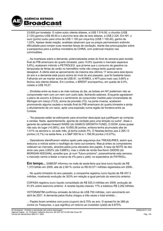 23.600 por tonelada. O cobre subiu oitenta dólares, a US$ 7.514,50, o chumbo (US$
                 2.125) ganhou US$ 48,50 e o alumínio teve alta de dois dólares, a US$ 2.220. Em NY, o
                 ouro (junho) subiu para cima de US$ 1.100 por onça-troy (US$ 1.105,40), ganho de
                 1,03%. Apesar desta reação, analistas observam que os preços permanecem exibindo
                 dificuldade para romper suas recentes faixas de oscilação, diante das preocupações sobre
                 a perspectiva para a política monetária da CHINA, com potencial impacto nas
                 commodities.

                 ... As incertezas sobre a demanda, potencializadas antes do final de semana pela revisão
                 final do PIB americano do quarto trimestre, para +5,6% (quando o mercado esperava
                 5,8%), acabaram inibindo o PETRÓLEO, que já teme que o consumo de gasolina na
                 temporada de férias de verão no hemisfério norte não cresça tanto quando seria
                 desejável. A oferta está se aproximando da máxima dos últimos 17 anos para esta época
                 do ano e a demanda está pouco acima do nível do ano passado, que foi bastante baixo.
                 Falhando em se manter acima de US$ 81, na NYMEX, o WTI para maio caiu 0,66% e
                 fechou aos oitenta dólares. Em Londres, o BRENT acompanhou, em queda de 0,4%,
                 cotado a US$ 79,27.

                 ... Divididas entre as boas e as más notícias do dia, as bolsas em NY preferiram não se
                 comprometer nem com um nem com outro lado, fechando estáveis. Enquanto agradaram
                 o plano de socorro à Grécia e o sentimento do consumidor medido pela Universidade de
                 Michigan em março (73,6), acima da previsão (73), na ponta inversa, acabaram
                 promovendo alguma cautela a revisão final do PIB americano do quarto trimestre e ainda
                 o afundamento de um navio, após uma explosão numa região de fronteira entre as
                 Coréias.

                 ... "As pessoas estão se esforçando para encontrar desculpas que justifiquem as compras
                 e vendas. Nada, aparentemente, aponta de verdade para uma direção ou outra", disse o
                 gerente de carteiras Howard WARD (do GAMCO GROWTH FUND). O DOW Jones quase
                 não saiu do lugar (+0,08%), aos 10.850,36 pontos, embora tenha acumulado alta de
                 1,01% na semana e, só este mês, já tenha subido 5%. O Nasdaq fechou aos 2.395,13
                 pontos (-0,1%) na sexta-feira, e o S&P 500 foi a 1.166,59 pontos (+0,07%).

                 ... Operadores identificaram relativo apelo pela segurança dos TREASURIES, assim que
                 estourou a notícia sobre o naufrágio do navio sul-coreano. Mas já antes os compradores
                 voltavam ao mercado, atraídos pelos juros elevados dos papéis. A taxa da NOTE de dez
                 anos caiu para 3,852% (de 3,888%), mas o chefe de renda fixa Kevin GIDDIS (do
                 MORGAN KEEGAN), acredita que, já num "futuro próximo", possivelmente esta semana,
                 o mercado venha a testar a marca de 4% para o yield, na expectativa do PAYROLL.

                 Em tempo... SABESP informou na noite de sexta-feira que teve lucro líquido de R$
                 1,373 bilhão em 2009, alta de 2.061% contra os R$ 63,571 milhões registrados em 2008...

                 ... No quarto trimestre do ano passado, a companhia registrou lucro líquido de R$ 457,3
                 milhões, mostrando evolução de 303% em relação a igual período do exercício anterior.

                 COPASA registrou lucro líquido consolidado de R$ 525,3 milhões em 2009, evolução de
                 91,6% sobre exercício anterior. A receita líquida cresceu 17% e totalizou R$ 3,262 bilhões.

                 VOTORANTIM confirmou emissão de bônus de US$ 750 milhões, com vencimento em
                 abril de 2021. A demanda pelos títulos chegou a três vezes o total emitido...

                 ... Papéis foram emitidos com juros (cupom) de 6,75% ao ano. O spread foi de 289 pb
                 contra os Treasuries, o que significa um retorno ao investidor (yield) de 6,875%.
AE Broadcast - Proibida a reprodução sem prévia autorização                                                    29/Mar/2010 9:22
Agência Estado - Av. Professor Celestino Bourroul, 68 CEP 02710-000-São Paulo-SP
Central de Atendimento 0800 011 3000                                                                                   Pág. 4/5
 