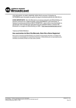 ITAÚ SEGUROS, ALLIANZ e MAPFRE VERA CRUZ venceram 3 licitações da
                 PETROBRAS para renovação de apólice de seguro envolvendo prêmios de US$ 49,6 mi.

                 AVISO IMPORTANTE. Bom Dia Mercado é um serviço produzido pela Mídia Briefing, em
                 parceria comercial com a Agência Estado, EXCLUSIVAMENTE, para assinantes. O
                 repasse do serviço para terceiros NÃO É PERMITIDO - assim como a sua reprodução ou
                 republicação. Bom Dia Mercado está disponível para ASSINATURAS no Sistema AE
                 Broadcast ou na página da Mídia Briefing na WEB: < http://www.bomdiamercado.com.br>.


                 *interina de ROSA RISCALA
                 Aos assinantes do Bom Dia Mercado, Bom Dia e Bons Negócios!
                 Esta coluna é produzida pela Mídia Briefing com propósito exclusivamente informativo. As análises não
                 consistem em recomendações de investimentos financeiros. A Mídia Briefing não se responsabiliza pelos
                 resultados de decisões tomadas com base nesse conteúdo.




AE Broadcast - Proibida a reprodução sem prévia autorização                                                              29/Mar/2010 9:22
Agência Estado - Av. Professor Celestino Bourroul, 68 CEP 02710-000-São Paulo-SP
Central de Atendimento 0800 011 3000                                                                                             Pág. 5/5
 