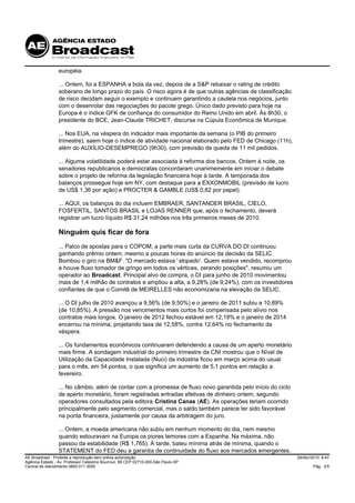 européia.

                 ... Ontem, foi a ESPANHA a bola da vez, depois de a S&P rebaixar o rating de crédito
                 soberano de longo prazo do país. O risco agora é de que outras agências de classificação
                 de risco decidam seguir o exemplo e continuem garantindo a cautela nos negócios, junto
                 com o desenrolar das negociações do pacote grego. Único dado previsto para hoje na
                 Europa é o índice GFK de confiança do consumidor do Reino Unido em abril. Às 8h30, o
                 presidente do BCE, Jean-Claude TRICHET, discursa na Cúpula Econômica de Munique.

                 ... Nos EUA, na véspera do indicador mais importante da semana (o PIB do primeiro
                 trimestre), saem hoje o índice de atividade nacional elaborado pelo FED de Chicago (11h),
                 além do AUXÍLIO-DESEMPREGO (9h30), com previsão de queda de 11 mil pedidos.

                 ... Alguma volatilidade poderá estar associada à reforma dos bancos. Ontem à noite, os
                 senadores republicanos e democratas concordaram unanimemente em iniciar o debate
                 sobre o projeto de reforma da legislação financeira hoje à tarde. A temporada dos
                 balanços prossegue hoje em NY, com destaque para a EXXONMOBIL (previsão de lucro
                 de US$ 1,36 por ação) e PROCTER & GAMBLE (US$ 0,82 por papel).

                 ... AQUI, os balanços do dia incluem EMBRAER, SANTANDER BRASIL, CIELO,
                 FOSFERTIL, SANTOS BRASIL e LOJAS RENNER que, após o fechamento, deverá
                 registrar um lucro líquido R$ 31,24 milhões nos três primeiros meses de 2010.

                 Ninguém quis ficar de fora
                 ... Palco de apostas para o COPOM, a parte mais curta da CURVA DO DI continuou
                 ganhando prêmio ontem, mesmo a poucas horas do anúncio da decisão da SELIC.
                 Bombou o giro na BM&F. "O mercado estava ' stopado'. Quem estava vendido, recomprou
                 e houve fluxo tomador de gringo em todos os vértices, zerando posições", resumiu um
                 operador ao Broadcast. Principal alvo de compra, o DI para junho de 2010 movimentou
                 mais de 1,4 milhão de contratos e ampliou a alta, a 9,28% (de 9,24%), com os investidores
                 confiantes de que o Comitê de MEIRELLES não economizaria na elevação da SELIC.

                 ... O DI julho de 2010 avançou a 9,56% (de 9,50%) e o janeiro de 2011 subiu a 10,89%
                 (de 10,85%). A pressão nos vencimentos mais curtos foi compensada pelo alívio nos
                 contratos mais longos. O janeiro de 2012 fechou estável em 12,19% e o janeiro de 2014
                 encerrou na mínima, projetando taxa de 12,58%, contra 12,64% no fechamento da
                 véspera.

                 ... Os fundamentos econômicos continuaram defendendo a causa de um aperto monetário
                 mais firme. A sondagem industrial do primeiro trimestre da CNI mostrou que o Nível de
                 Utilização da Capacidade Instalada (Nuci) da indústria ficou em março acima do usual
                 para o mês, em 54 pontos, o que significa um aumento de 5,1 pontos em relação a
                 fevereiro.

                 ... No câmbio, além de contar com a promessa de fluxo novo garantida pelo início do ciclo
                 de aperto monetário, foram registradas entradas efetivas de dinheiro ontem, segundo
                 operadores consultados pela editora Cristina Canas (AE). As operações teriam ocorrido
                 principalmente pelo segmento comercial, mas o saldo também parece ter sido favorável
                 na ponta financeira, justamente por causa da arbitragem do juro.

                 ... Ontem, a moeda americana não subiu em nenhum momento do dia, nem mesmo
                 quando estouravam na Europa os piores temores com a Espanha. Na máxima, não
                 passou da estabilidade (R$ 1,765). À tarde, bateu mínima atrás de mínima, quando o
                 STATEMENT do FED deu a garantia de continuidade do fluxo aos mercados emergentes.
AE Broadcast - Proibida a reprodução sem prévia autorização                                                  29/Abr/2010 8:47
Agência Estado - Av. Professor Celestino Bourroul, 68 CEP 02710-000-São Paulo-SP
Central de Atendimento 0800 011 3000                                                                                 Pág. 2/5
 