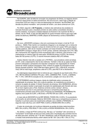 ... Na EUROPA, além da falta de convicção nos progressos da Grécia, os negócios devem
                 continuar repercutindo os dados econômicos. Na zona do euro, saem hoje a inflação ao
                 consumidor (CPI) em março e a taxa de desemprego em fevereiro. Na POLÔNIA, tem
                 decisão de política monetária - sem previsão de horário. Juro deve continuar em 3,5%.

                 ... Por AQUI, segundo o AE Projeções, a mediana das estimativas dos analistas do
                 mercado financeiro para o resultado primário do setor público consolidado (Governo
                 Central, Estados, municípios e estatais federais) de fevereiro é de superávit de R$ 3,7
                 bilhões. Sai às 14h30. A lista dos BALANÇOS do quarto trimestre reserva para hoje TAM
                 (antes da abertura), MARFRIG e AGRE (depois do fechamento) e ainda a IDEIASNET.

                 Reprise
                 ... De novo, a BOVESPA começou o dia com a promessa de romper o nível de 70 mil
                 pontos e... NADA. Pela manhã, os investidores chegaram a se empolgar com a notícia de
                 que a VALE conseguiu reajustar o preço do minério de ferro em quase 100% para alguns
                 clientes asiáticos, além de ter imposto contratos com base trimestral. Na máxima intraday,
                 o IBOVESPA conseguiu chegar até os 70.451 pontos, exibindo valorização de 0,73%. Mas
                 até o fechamento dos negócios já tinha neutralizado todo o otimismo, para encerrar o dia
                 praticamente no mesmo lugar de onde partiu: 69.959,58 pontos (+0,03%). Na mínima,
                 bateu 69.750 pontos (-0,27%). O volume financeiro totalizou R$ 5,472 bilhões.

                 ... Acabou falando mais alto a cautela com o PAYROLL, que prevaleceu sobre as bolsas
                 em NY, onde o desempenho não foi dos melhores. Também o fato de as ações da VALE
                 já terem antecipado a perspectiva de reajustes vantajosos nas negociações do minério
                 parece ter inibido qualquer entusiasmo maior, embora os papéis da mineradora ainda
                 tenham fechado positivos. VALE PNA teve ligeiro ganho 0,18%, a R$ 49,55, enquanto
                 VALE ON foi mais longe, ampliando a alta em 0,70%, para R$ 57,45 no fechamento.

                 ... As siderúrgicas responderam bem à notícia de que o reajuste do aço ficará entre 10% e
                 15%. METALÚRGICA GERDAU PN subiu 1,86%, USIMINAS PNA, +0,42%, e GERDAU
                 PN, +1,16%. CSN ON foi exceção do dia, encerrando o pregão com recuo de 0,75%.

                 ... Já PETROBRAS continua insegura, diante da indefinição sobre o processo de
                 capitalização da empresa. Nem com a alta do petróleo, os investidores se animaram a
                 comprar os papéis da estatal. O diretor financeiro da empresa, Almir BARBASSA, afirmou
                 ontem que espera receber a aprovação do projeto de capitalização pelo Senado até maio.
                 "É um bom negócio para o País. Estamos correndo contra o tempo", afirmou,
                 acrescentando que isso é uma premissa para que a companhia possa fazer os
                 investimentos previstos entre 2010 e 2014. Próximas da estabilidade, PETROBRAS PN
                 registrou leve queda de 0,29%, a R$ 34,80, e PETRO ON caiu 0,38%, a R$ 39,30.

                 ... A maior alta do IBOVESPA foi de BRF-BRASIL FOODS ON (+3,55%). O co-presidente
                 do Conselho de administração, Nildemar SECCHES, disse que a companhia já começou a
                 trabalhar no primeiro plano de investimento unificado com a SADIA e PERDIGÃO. A
                 segunda maior alta ficou com CESP PNB (+2,62%) e REDECARD ON (+2,49%).

                 ... O setor de construção civil continuou liderando as perdas da bolsa nesta terça-feira:
                 MRV ON (-4,92%), PDG REALTY ON (-4,24%) e ROSSI RESIDENCIAL ON (-3,05%).

                 ... No câmbio, a briga da PTAX continua boa. Até aqui, os "vendidos" vêm vencendo os
                 "comprados" na formação da taxa que será usada para a liquidação dos contratos futuros
                 de dólar para abril, amanhã, dia 1º de abril. Desafiando a alta do DÓLAR lá fora, por aqui,
                 a moeda norte-americana fechou ontem abaixo de R$ 1,80. Caiu a R$ 1,795 (-0,17%).

AE Broadcast - Proibida a reprodução sem prévia autorização                                                    31/Mar/2010 8:34
Agência Estado - Av. Professor Celestino Bourroul, 68 CEP 02710-000-São Paulo-SP
Central de Atendimento 0800 011 3000                                                                                   Pág. 2/5
 