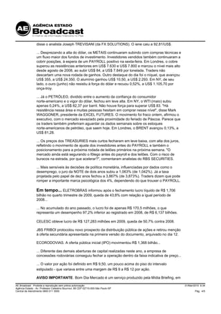 disse o analista Joseph TREVISANI (da FX SOLUTIONS). O iene caiu a 92,81/US$.

                 ... Desprezando a alta do dólar, os METAIS continuaram subindo com compras técnicas e
                 um fluxo maior dos fundos de investimento. Investidores vendidos também continuaram a
                 cobrir posições, à espera de um PAYROLL positivo na sexta-feira. Em Londres, o cobre
                 superou as resistências anteriores em US$ 7.630 e US$ 7.800 e marcou o nível mais alto
                 desde agosto de 2008, ao subir US$ 84, a US$ 7.849 por tonelada. Traders não
                 descartam uma nova rodada de ganhos. Outro destaque do dia foi o níquel, que avançou
                 US$ 355, a US$ 24.350. O alumínio ganhou US$ 10,50, a US$ 2.293. Em NY, de seu
                 lado, o ouro (junho) não resistiu à força do dólar e recuou 0,52%, a US$ 1.105,70 por
                 onça-troy.

                 ... Já o PETRÓLEO, dividido entre o aumento da confiança do consumidor
                 norte-americano e o vigor do dólar, fechou em leve alta. Em NY, o WTI (maio) subiu
                 apenas 0,24%, a US$ 82,37 por barril. Não houve força para superar US$ 83. "Há
                 resistência nessa área e muitas pessoas hesitam em comprar nesse nível", disse Mark
                 WAGGONER, presidente da EXCEL FUTURES. O movimento foi fraco ontem, afirmou o
                 executivo, com o mercado esvaziado pela proximidade do feriado de Páscoa. Parece que
                 os traders também preferiram aguardar os dados semanais sobre os estoques
                 norte-americanos de petróleo, que saem hoje. Em Londres, o BRENT avançou 0,13%, a
                 US$ 81,28.

                 ... Os preços dos TREASURIES mais curtos fecharam em leve baixa, com alta dos juros,
                 refletindo o movimento de ajuste dos investidores antes do PAYROLL e também o
                 posicionamento para a próxima rodada de leilões primários na próxima semana. "O
                 mercado ainda está segurando o fôlego antes do payroll e dos leilões. Com o risco de
                 buracos na estrada, por que acelerar?", comentaram analistas do RBS SECURITIES.

                 ... Mais sensíveis às decisões de política monetária, influenciadas por dados como o
                 desemprego, o juro da NOTE de dois anos subiu a 1,063% (de 1,042%). Já a taxa
                 projetada pelo papel de dez anos fechou a 3,867% (de 3,873%). Traders dizem que pode
                 romper a importante marca psicológica dos 4%, dependendo do que trouxer o PAYROLL.

                 Em tempo... ELETROBRAS informou após o fechamento lucro líquido de R$ 1,706
                 bilhão no quarto trimestre de 2009, queda de 43,8% com relação a igual período de
                 2008...

                 ... No acumulado do ano passado, o lucro foi de apenas R$ 170,5 milhões, o que
                 representa um desempenho 97,2% inferior ao registrado em 2008, de R$ 6,137 bilhões.

                 CELESC obteve lucro de R$ 127,283 milhões em 2009, queda de 50,7% contra 2008.

                 JBS FRIBOI protocolou novo prospecto da distribuição pública de ações e retirou menção
                 à oferta secundária apresentada na primeira versão do documento, arquivado no dia 12.

                 ECORODOVIAS. A oferta pública inicial (IPO) movimentou R$ 1,368 bilhão...

                 ... Diferente das demais aberturas de capital realizadas neste ano, a empresa de
                 concessões rodoviárias conseguiu fechar a operação dentro da faixa indicativa de preço...

                 ... O valor por ação foi definido em R$ 9,50, um pouco acima do piso do intervalo
                 estipulado - que variava entre uma margem de R$ 9 a R$ 12 por ação.

                 AVISO IMPORTANTE. Bom Dia Mercado é um serviço produzido pela Mídia Briefing, em

AE Broadcast - Proibida a reprodução sem prévia autorização                                                  31/Mar/2010 8:34
Agência Estado - Av. Professor Celestino Bourroul, 68 CEP 02710-000-São Paulo-SP
Central de Atendimento 0800 011 3000                                                                                 Pág. 4/5
 