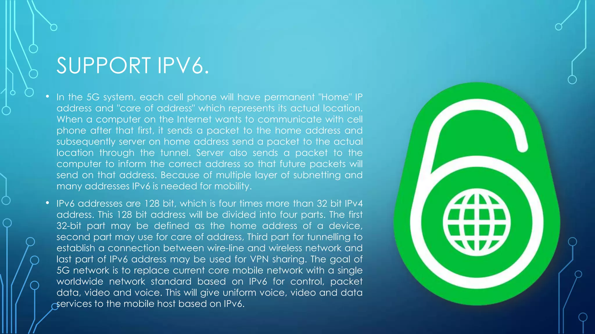 SUPPORT IPV6.
• In the 5G system, each cell phone will have permanent "Home" IP
address and "care of address" which represents its actual location.
When a computer on the Internet wants to communicate with cell
phone after that first, it sends a packet to the home address and
subsequently server on home address send a packet to the actual
location through the tunnel. Server also sends a packet to the
computer to inform the correct address so that future packets will
send on that address. Because of multiple layer of subnetting and
many addresses IPv6 is needed for mobility.
• IPv6 addresses are 128 bit, which is four times more than 32 bit IPv4
address. This 128 bit address will be divided into four parts. The first
32-bit part may be defined as the home address of a device,
second part may use for care of address, Third part for tunnelling to
establish a connection between wire-line and wireless network and
last part of IPv6 address may be used for VPN sharing. The goal of
5G network is to replace current core mobile network with a single
worldwide network standard based on IPv6 for control, packet
data, video and voice. This will give uniform voice, video and data
services to the mobile host based on IPv6.
 