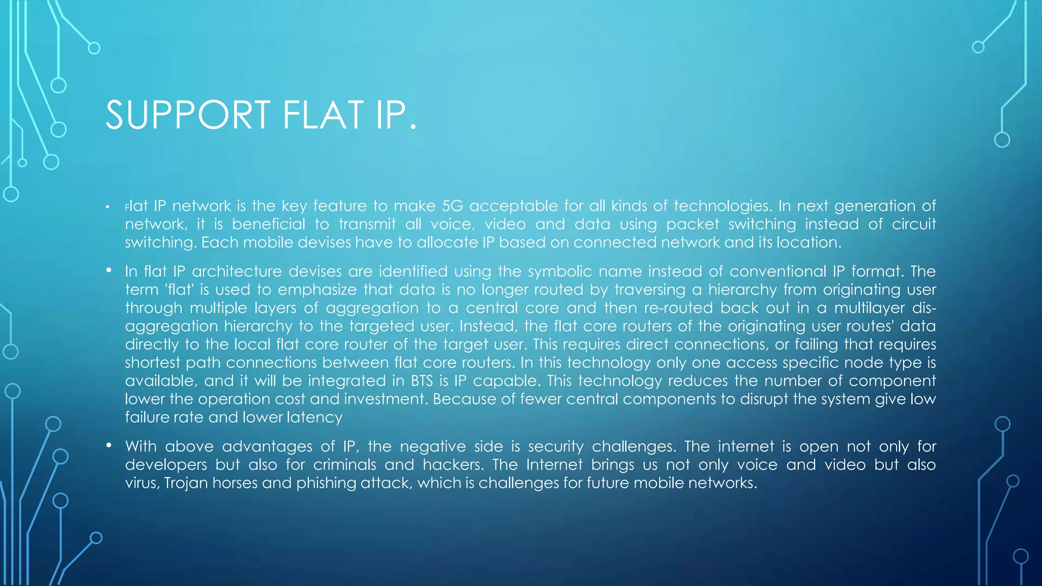 SUPPORT FLAT IP.
• Flat IP network is the key feature to make 5G acceptable for all kinds of technologies. In next generation of
network, it is beneficial to transmit all voice, video and data using packet switching instead of circuit
switching. Each mobile devises have to allocate IP based on connected network and its location.
• In flat IP architecture devises are identified using the symbolic name instead of conventional IP format. The
term 'flat' is used to emphasize that data is no longer routed by traversing a hierarchy from originating user
through multiple layers of aggregation to a central core and then re-routed back out in a multilayer dis-
aggregation hierarchy to the targeted user. Instead, the flat core routers of the originating user routes' data
directly to the local flat core router of the target user. This requires direct connections, or failing that requires
shortest path connections between flat core routers. In this technology only one access specific node type is
available, and it will be integrated in BTS is IP capable. This technology reduces the number of component
lower the operation cost and investment. Because of fewer central components to disrupt the system give low
failure rate and lower latency
• With above advantages of IP, the negative side is security challenges. The internet is open not only for
developers but also for criminals and hackers. The Internet brings us not only voice and video but also
virus, Trojan horses and phishing attack, which is challenges for future mobile networks.
 
