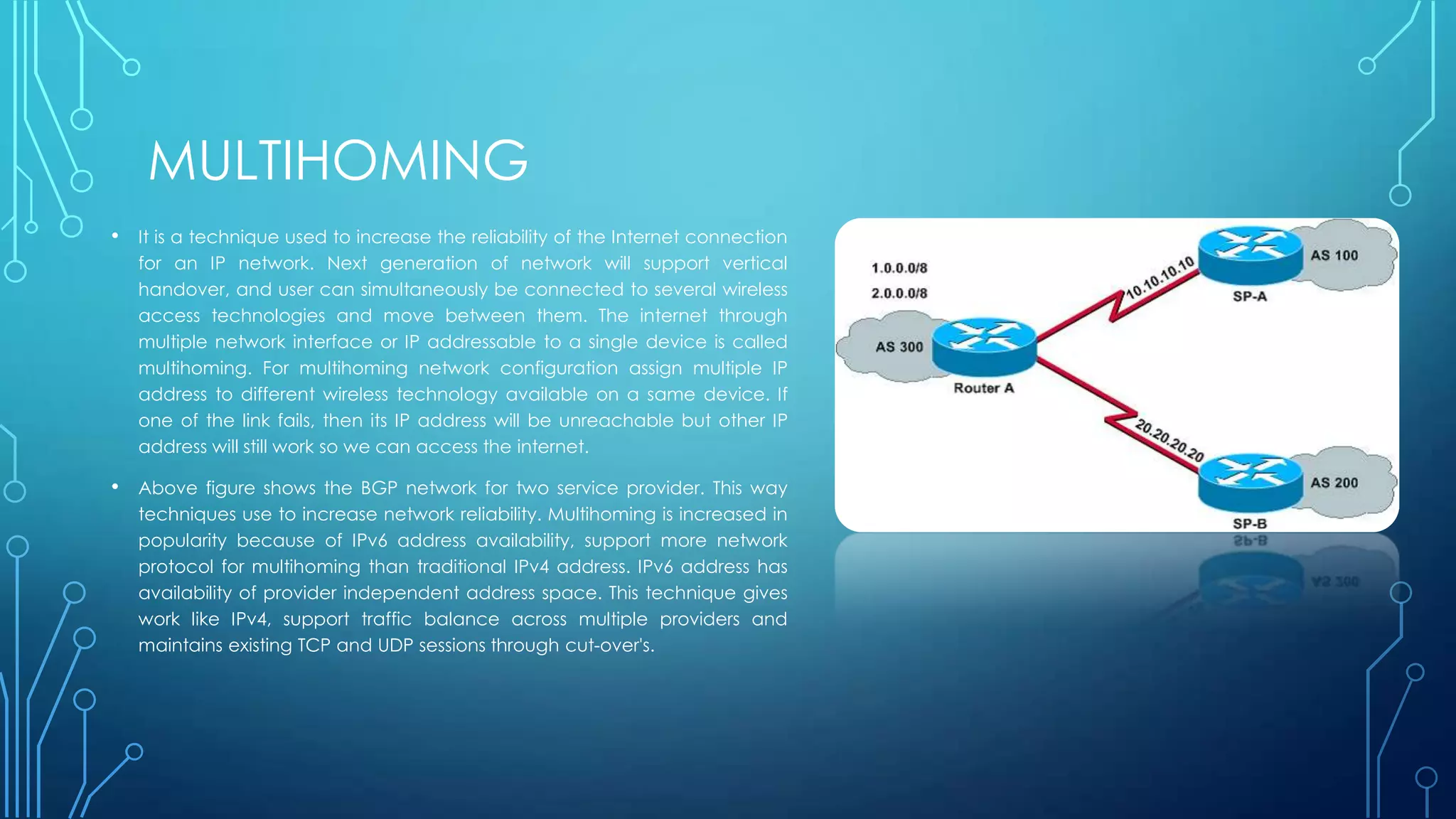 MULTIHOMING
• It is a technique used to increase the reliability of the Internet connection
for an IP network. Next generation of network will support vertical
handover, and user can simultaneously be connected to several wireless
access technologies and move between them. The internet through
multiple network interface or IP addressable to a single device is called
multihoming. For multihoming network configuration assign multiple IP
address to different wireless technology available on a same device. If
one of the link fails, then its IP address will be unreachable but other IP
address will still work so we can access the internet.
• Above figure shows the BGP network for two service provider. This way
techniques use to increase network reliability. Multihoming is increased in
popularity because of IPv6 address availability, support more network
protocol for multihoming than traditional IPv4 address. IPv6 address has
availability of provider independent address space. This technique gives
work like IPv4, support traffic balance across multiple providers and
maintains existing TCP and UDP sessions through cut-over's.
 