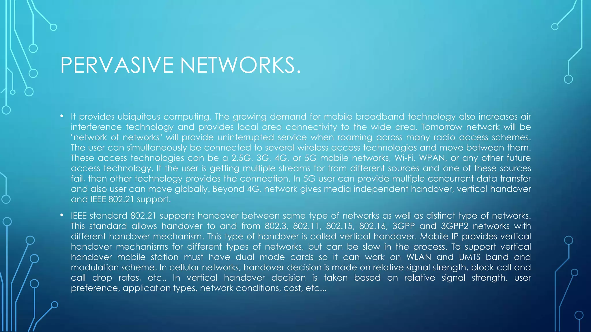PERVASIVE NETWORKS.
• It provides ubiquitous computing. The growing demand for mobile broadband technology also increases air
interference technology and provides local area connectivity to the wide area. Tomorrow network will be
"network of networks" will provide uninterrupted service when roaming across many radio access schemes.
The user can simultaneously be connected to several wireless access technologies and move between them.
These access technologies can be a 2.5G, 3G, 4G, or 5G mobile networks, Wi-Fi, WPAN, or any other future
access technology. If the user is getting multiple streams for from different sources and one of these sources
fail, then other technology provides the connection. In 5G user can provide multiple concurrent data transfer
and also user can move globally. Beyond 4G, network gives media independent handover, vertical handover
and IEEE 802.21 support.
• IEEE standard 802.21 supports handover between same type of networks as well as distinct type of networks.
This standard allows handover to and from 802.3, 802.11, 802.15, 802.16, 3GPP and 3GPP2 networks with
different handover mechanism. This type of handover is called vertical handover. Mobile IP provides vertical
handover mechanisms for different types of networks, but can be slow in the process. To support vertical
handover mobile station must have dual mode cards so it can work on WLAN and UMTS band and
modulation scheme. In cellular networks, handover decision is made on relative signal strength, block call and
call drop rates, etc.. In vertical handover decision is taken based on relative signal strength, user
preference, application types, network conditions, cost, etc...
 