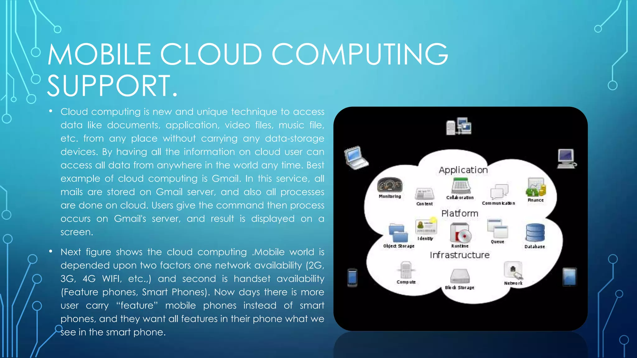 MOBILE CLOUD COMPUTING
SUPPORT.
• Cloud computing is new and unique technique to access
data like documents, application, video files, music file,
etc. from any place without carrying any data-storage
devices. By having all the information on cloud user can
access all data from anywhere in the world any time. Best
example of cloud computing is Gmail. In this service, all
mails are stored on Gmail server, and also all processes
are done on cloud. Users give the command then process
occurs on Gmail's server, and result is displayed on a
screen.
• Next figure shows the cloud computing .Mobile world is
depended upon two factors one network availability (2G,
3G, 4G WIFI, etc.,) and second is handset availability
(Feature phones, Smart Phones). Now days there is more
user carry “feature” mobile phones instead of smart
phones, and they want all features in their phone what we
see in the smart phone.
 