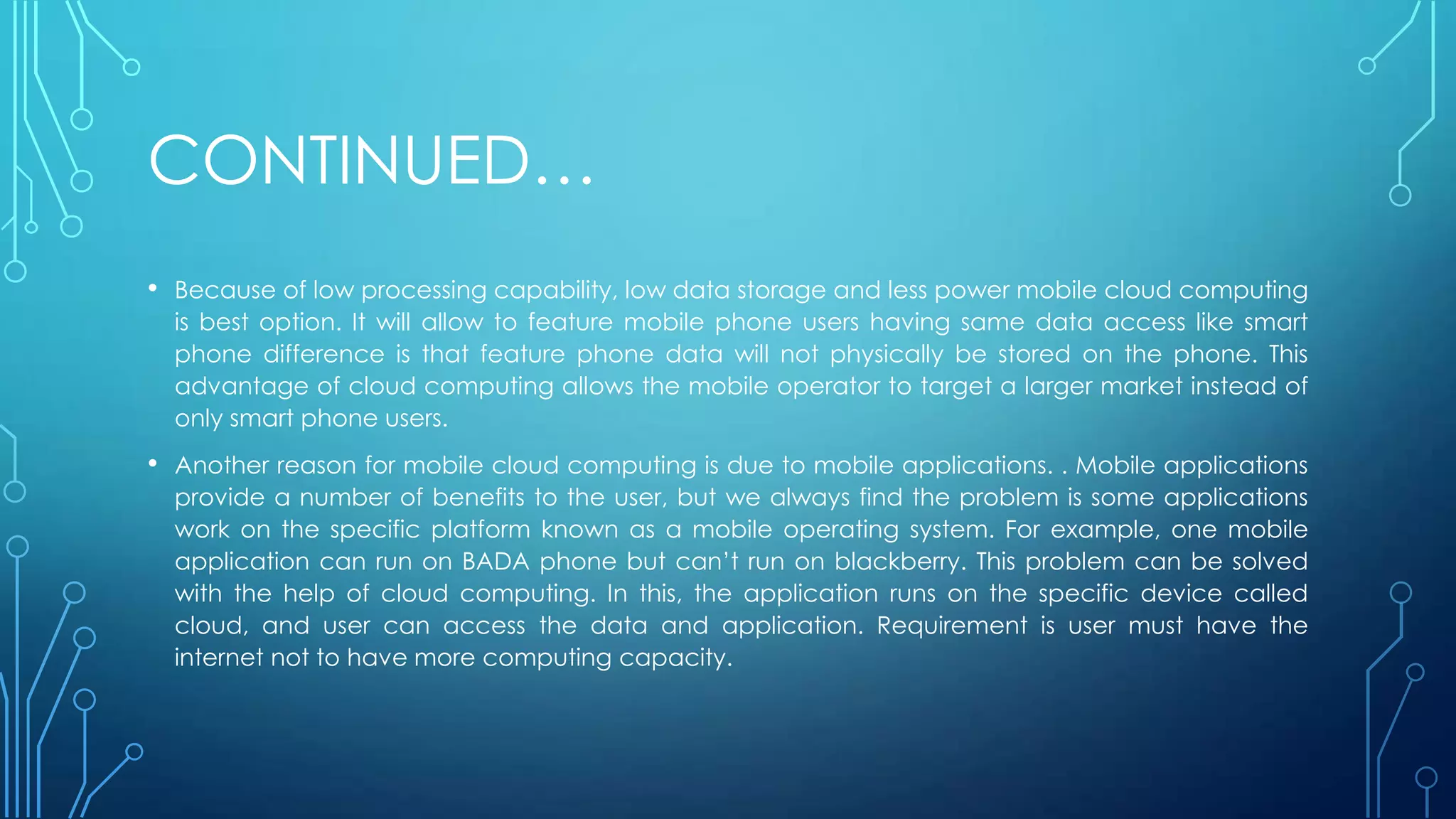 CONTINUED…
• Because of low processing capability, low data storage and less power mobile cloud computing
is best option. It will allow to feature mobile phone users having same data access like smart
phone difference is that feature phone data will not physically be stored on the phone. This
advantage of cloud computing allows the mobile operator to target a larger market instead of
only smart phone users.
• Another reason for mobile cloud computing is due to mobile applications. . Mobile applications
provide a number of benefits to the user, but we always find the problem is some applications
work on the specific platform known as a mobile operating system. For example, one mobile
application can run on BADA phone but can’t run on blackberry. This problem can be solved
with the help of cloud computing. In this, the application runs on the specific device called
cloud, and user can access the data and application. Requirement is user must have the
internet not to have more computing capacity.
 