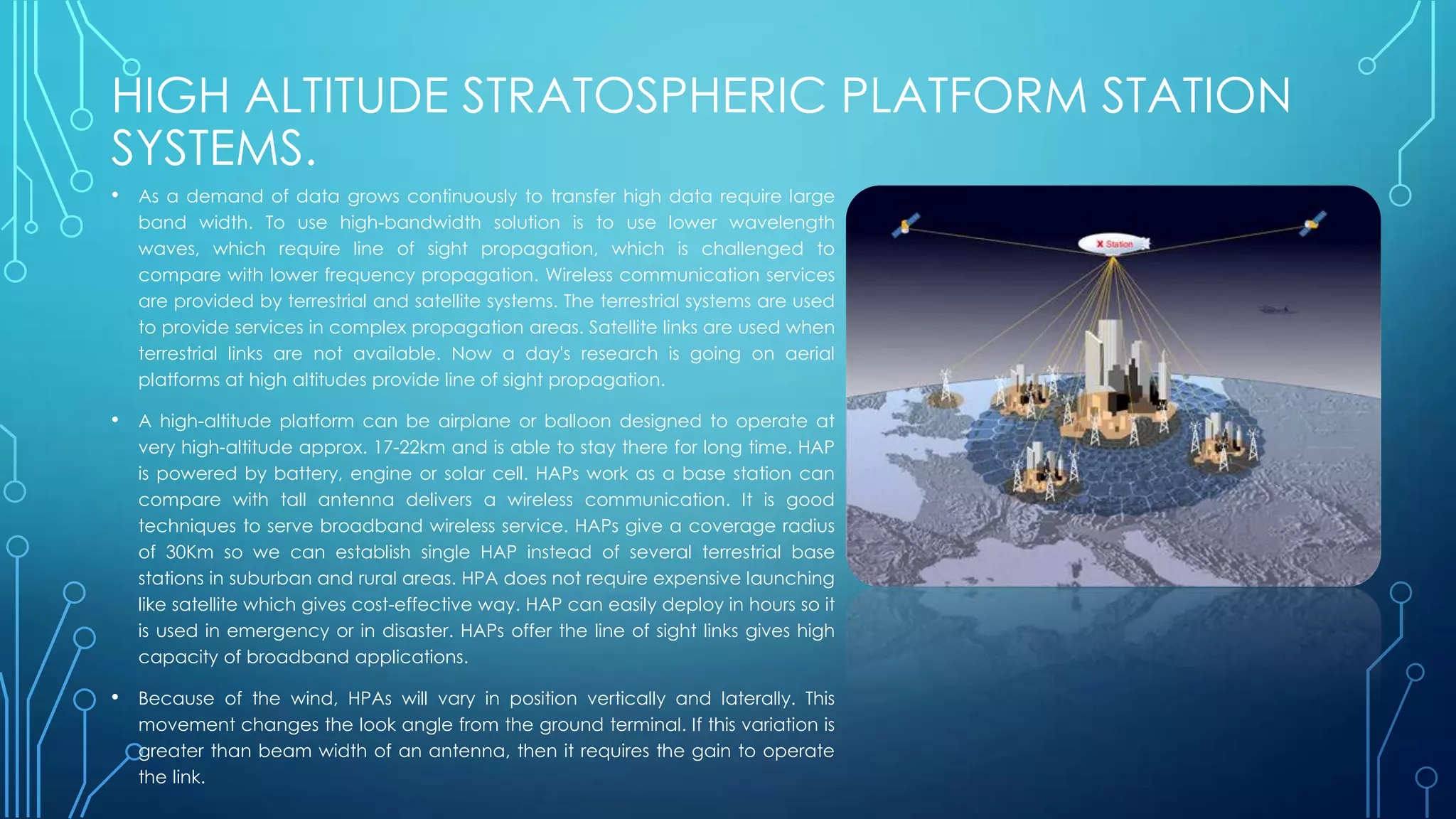 HIGH ALTITUDE STRATOSPHERIC PLATFORM STATION
SYSTEMS.
• As a demand of data grows continuously to transfer high data require large
band width. To use high-bandwidth solution is to use lower wavelength
waves, which require line of sight propagation, which is challenged to
compare with lower frequency propagation. Wireless communication services
are provided by terrestrial and satellite systems. The terrestrial systems are used
to provide services in complex propagation areas. Satellite links are used when
terrestrial links are not available. Now a day's research is going on aerial
platforms at high altitudes provide line of sight propagation.
• A high-altitude platform can be airplane or balloon designed to operate at
very high-altitude approx. 17-22km and is able to stay there for long time. HAP
is powered by battery, engine or solar cell. HAPs work as a base station can
compare with tall antenna delivers a wireless communication. It is good
techniques to serve broadband wireless service. HAPs give a coverage radius
of 30Km so we can establish single HAP instead of several terrestrial base
stations in suburban and rural areas. HPA does not require expensive launching
like satellite which gives cost-effective way. HAP can easily deploy in hours so it
is used in emergency or in disaster. HAPs offer the line of sight links gives high
capacity of broadband applications.
• Because of the wind, HPAs will vary in position vertically and laterally. This
movement changes the look angle from the ground terminal. If this variation is
greater than beam width of an antenna, then it requires the gain to operate
the link.
 