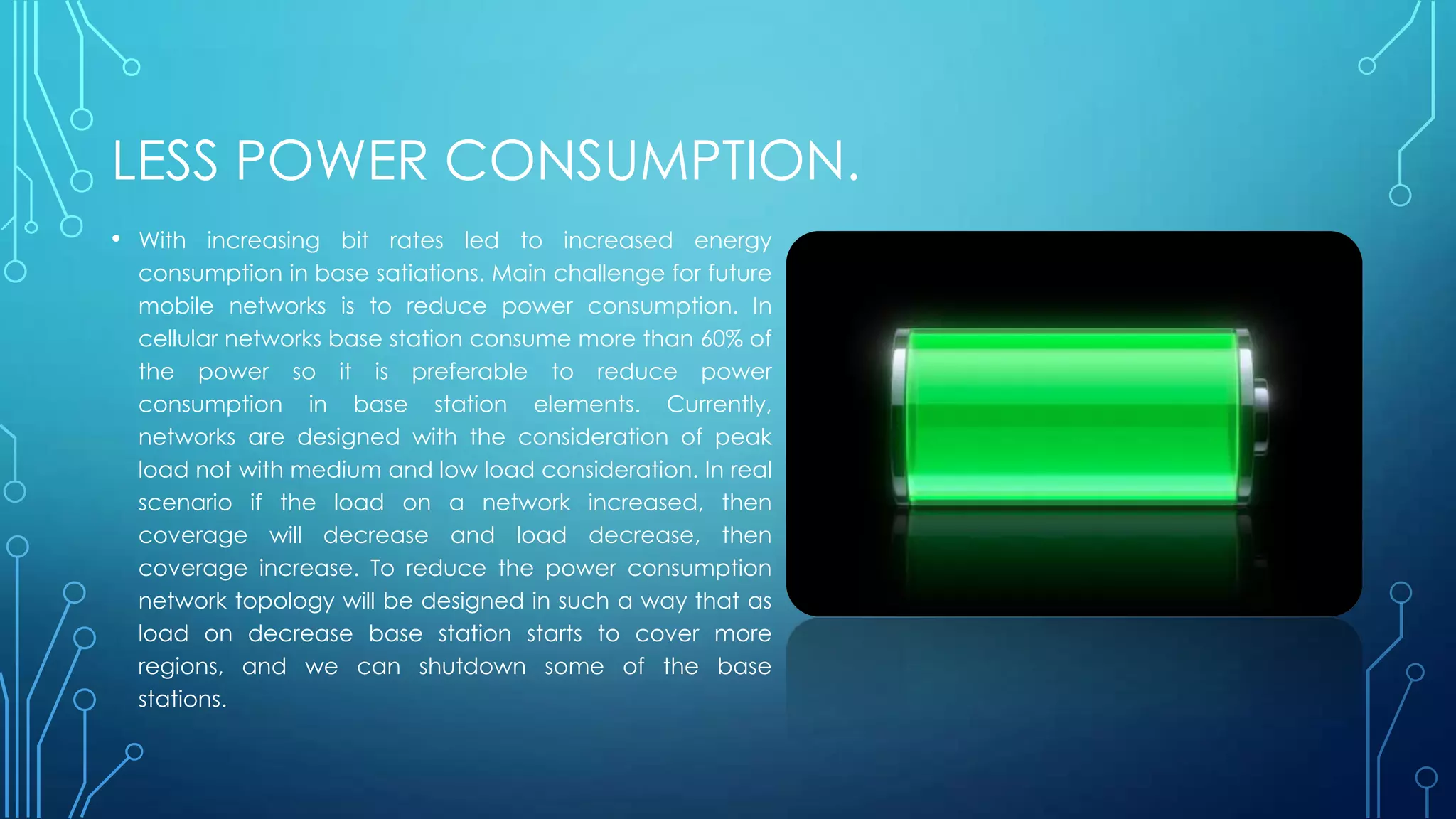 LESS POWER CONSUMPTION.
• With increasing bit rates led to increased energy
consumption in base satiations. Main challenge for future
mobile networks is to reduce power consumption. In
cellular networks base station consume more than 60% of
the power so it is preferable to reduce power
consumption in base station elements. Currently,
networks are designed with the consideration of peak
load not with medium and low load consideration. In real
scenario if the load on a network increased, then
coverage will decrease and load decrease, then
coverage increase. To reduce the power consumption
network topology will be designed in such a way that as
load on decrease base station starts to cover more
regions, and we can shutdown some of the base
stations.
 