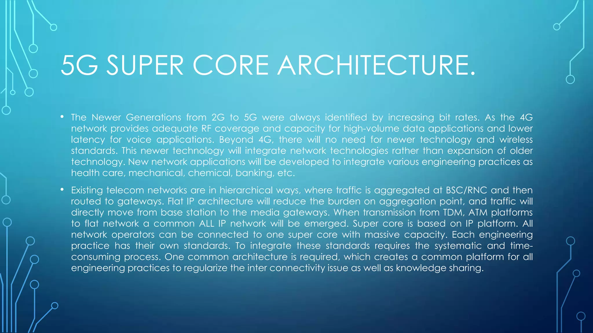 5G SUPER CORE ARCHITECTURE.
• The Newer Generations from 2G to 5G were always identified by increasing bit rates. As the 4G
network provides adequate RF coverage and capacity for high-volume data applications and lower
latency for voice applications. Beyond 4G, there will no need for newer technology and wireless
standards. This newer technology will integrate network technologies rather than expansion of older
technology. New network applications will be developed to integrate various engineering practices as
health care, mechanical, chemical, banking, etc.
• Existing telecom networks are in hierarchical ways, where traffic is aggregated at BSC/RNC and then
routed to gateways. Flat IP architecture will reduce the burden on aggregation point, and traffic will
directly move from base station to the media gateways. When transmission from TDM, ATM platforms
to flat network a common ALL IP network will be emerged. Super core is based on IP platform. All
network operators can be connected to one super core with massive capacity. Each engineering
practice has their own standards. To integrate these standards requires the systematic and time-
consuming process. One common architecture is required, which creates a common platform for all
engineering practices to regularize the inter connectivity issue as well as knowledge sharing.
 