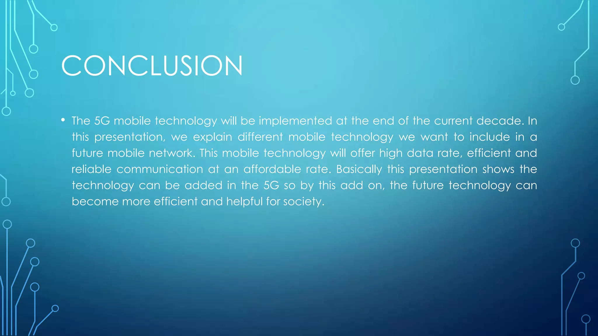 CONCLUSION
• The 5G mobile technology will be implemented at the end of the current decade. In
this presentation, we explain different mobile technology we want to include in a
future mobile network. This mobile technology will offer high data rate, efficient and
reliable communication at an affordable rate. Basically this presentation shows the
technology can be added in the 5G so by this add on, the future technology can
become more efficient and helpful for society.
 
