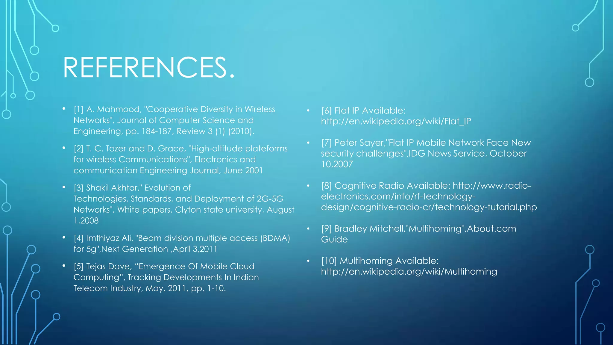 REFERENCES.
• [1] A. Mahmood, "Cooperative Diversity in Wireless
Networks", Journal of Computer Science and
Engineering, pp. 184-187, Review 3 (1) (2010).
• [2] T. C. Tozer and D. Grace, "High-altitude plateforms
for wireless Communications", Electronics and
communication Engineering Journal, June 2001
• [3] Shakil Akhtar," Evolution of
Technologies, Standards, and Deployment of 2G-5G
Networks", White papers, Clyton state university, August
1,2008
• [4] Imthiyaz Ali, "Beam division multiple access (BDMA)
for 5g",Next Generation ,April 3,2011
• [5] Tejas Dave, “Emergence Of Mobile Cloud
Computing”, Tracking Developments In Indian
Telecom Industry, May, 2011, pp. 1-10.
• [6] Flat IP Available:
http://en.wikipedia.org/wiki/Flat_IP
• [7] Peter Sayer,"Flat IP Mobile Network Face New
security challenges",IDG News Service, October
10,2007
• [8] Cognitive Radio Available: http://www.radio-
electronics.com/info/rf-technology-
design/cognitive-radio-cr/technology-tutorial.php
• [9] Bradley Mitchell,"Multihoming",About.com
Guide
• [10] Multihoming Available:
http://en.wikipedia.org/wiki/Multihoming
 