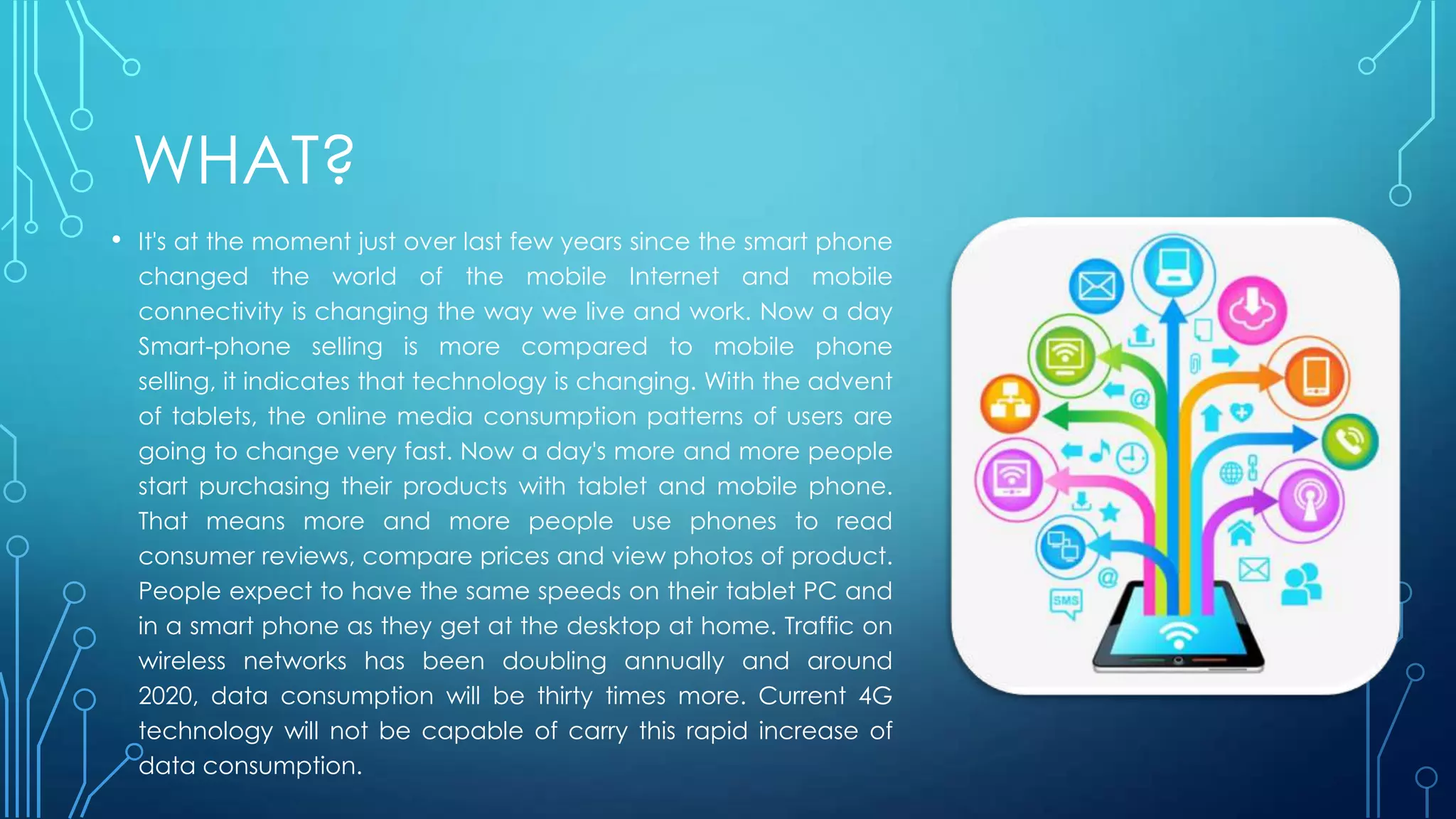 WHAT?
• It's at the moment just over last few years since the smart phone
changed the world of the mobile Internet and mobile
connectivity is changing the way we live and work. Now a day
Smart-phone selling is more compared to mobile phone
selling, it indicates that technology is changing. With the advent
of tablets, the online media consumption patterns of users are
going to change very fast. Now a day's more and more people
start purchasing their products with tablet and mobile phone.
That means more and more people use phones to read
consumer reviews, compare prices and view photos of product.
People expect to have the same speeds on their tablet PC and
in a smart phone as they get at the desktop at home. Traffic on
wireless networks has been doubling annually and around
2020, data consumption will be thirty times more. Current 4G
technology will not be capable of carry this rapid increase of
data consumption.
 