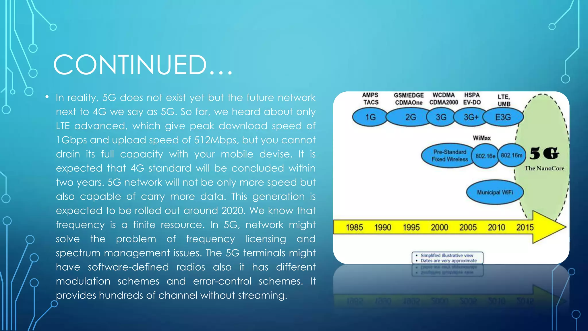 CONTINUED…
• In reality, 5G does not exist yet but the future network
next to 4G we say as 5G. So far, we heard about only
LTE advanced, which give peak download speed of
1Gbps and upload speed of 512Mbps, but you cannot
drain its full capacity with your mobile devise. It is
expected that 4G standard will be concluded within
two years. 5G network will not be only more speed but
also capable of carry more data. This generation is
expected to be rolled out around 2020. We know that
frequency is a finite resource. In 5G, network might
solve the problem of frequency licensing and
spectrum management issues. The 5G terminals might
have software-defined radios also it has different
modulation schemes and error-control schemes. It
provides hundreds of channel without streaming.
 